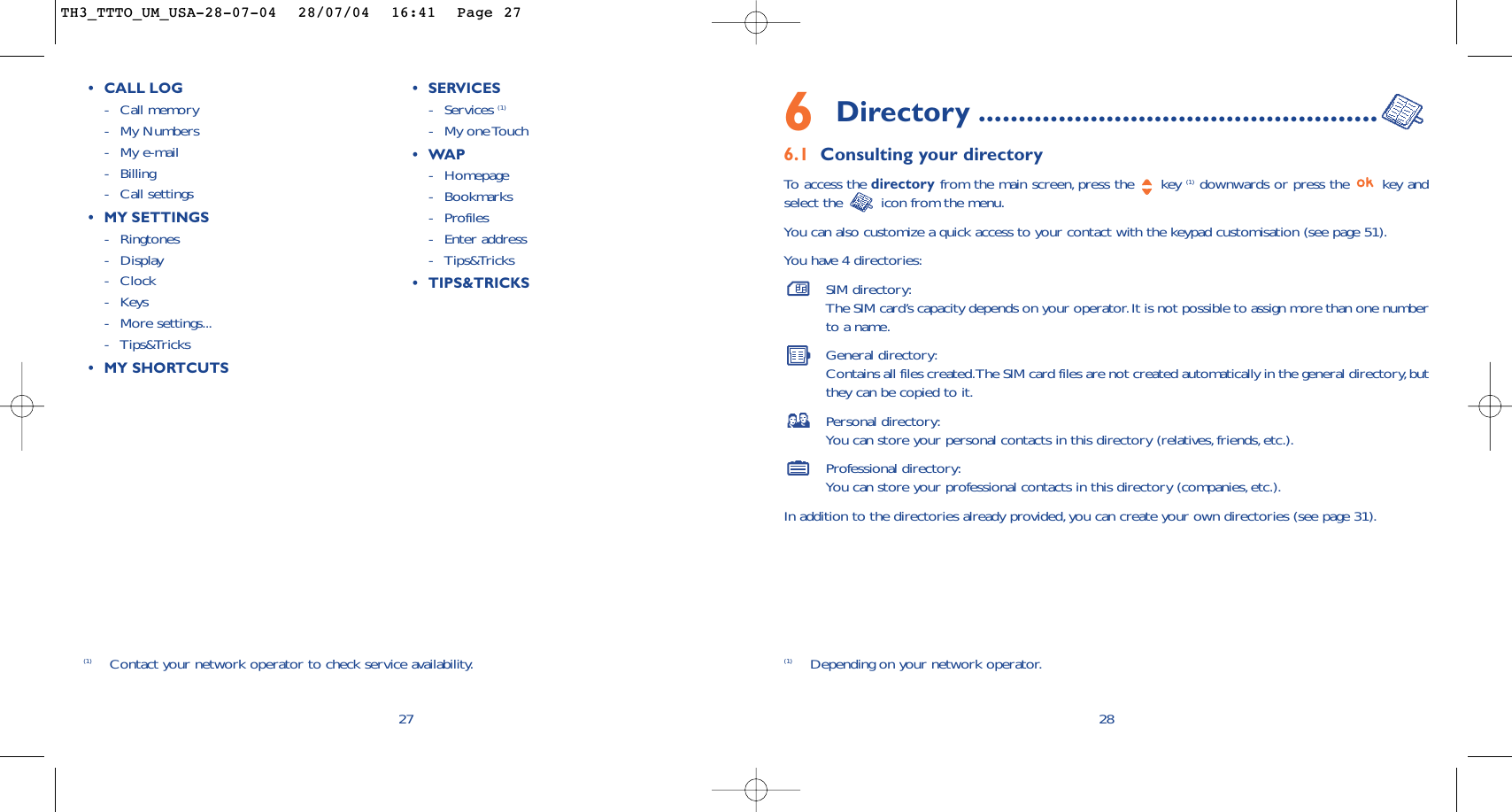 6Directory ..................................................6.1 Consulting your directoryTo   access the directory from the main screen, press the  key (1) downwards or press the  key andselect the  icon from the menu.You can also customize a quick access to your contact with the keypad customisation (see page 51).You have 4 directories:SIM directory:The SIM card’s capacity depends on your operator.It is not possible to assign more than one numberto a name.General directory:Contains all files created.The SIM card files are not created automatically in the general directory,butthey can be copied to it.Personal directory:You can store your personal contacts in this directory (relatives,friends, etc.).Professional directory:You can store your professional contacts in this directory (companies,etc.).In addition to the directories already provided, you can create your own directories (see page 31).28(1) Depending on your network operator.27(1) Contact your network operator to check service availability.•CALL LOG-Call memory -My Numbers-My e-mail-Billing-Call settings•MYSETTINGS-Ringtones-Display -Clock-Keys-More settings...-Tips&amp;Tricks•MY SHORTCUTS•SERVICES -Services (1)-My one Touch •WAP-Homepage-Bookmarks-Profiles-Enter address-Tips&amp;Tricks•TIPS&amp;TRICKSTH3_TTTO_UM_USA-28-07-04  28/07/04  16:41  Page 27