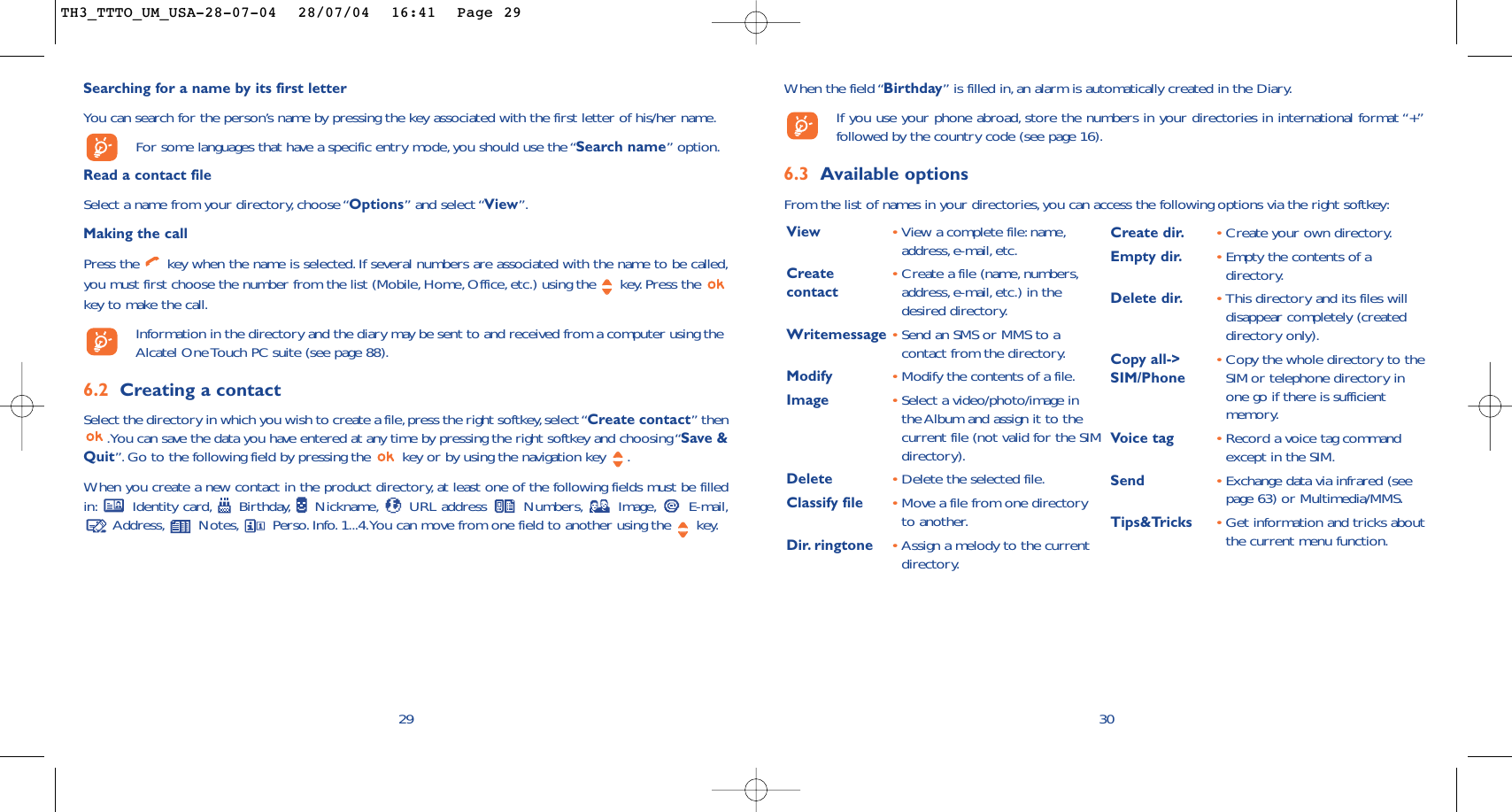 When the field “Birthday” is filled in, an alarm is automatically created in the Diary.If you use your phone abroad, store the numbers in your directories in international format “+”followed by the country code (see page 16).6.3 Available optionsFrom the list of names in your directories,you can access the following options via the right softkey:30View •View a complete file:name,address, e-mail, etc.Create  •Create a file (name, numbers,contact address,e-mail,etc.) in thedesired directory.Writemessage •Send an SMS or MMS to acontact from the directory.Modify •Modify the contents of a file.Image •Select a video/photo/image inthe Album and assign it to thecurrent file (not valid for the SIMdirectory).Delete •Delete the selected file.Classify file •Move a file from one directoryto another.Dir. ringtone  •Assign a melody to the currentdirectory.Create dir. •Create your own directory.Empty dir. •Empty the contents of adirectory.Delete dir. •This directory and its files willdisappear completely (createddirectory only).Copy all-&gt;  •Copy the whole directory to the SIM/Phone SIM or telephone directory inone go if there is sufficientmemory.Voice tag •Record a voice tag commandexcept in the SIM.Send •Exchange data via infrared (seepage 63) or Multimedia/MMS.Tips&amp;Tricks •Get information and tricks aboutthe current menu function.29Searching for a name by its first letterYou can search for the person’s name by pressing the key associated with the first letter of his/her name.For some languages that have a specific entry mode, you should use the “Search name” option.Read a contact fileSelect a name from your directory, choose “Options” and select “View”.Making the callPress the  key when the name is selected. If several numbers are associated with the name to be called,you must first choose the number from the list (Mobile, Home, Office, etc.) using the key.Press the key to make the call.Information in the directory and the diary may be sent to and received from a computer using theAlcatel One Touch PC suite (see page 88).6.2 Creating a contactSelect the directory in which you wish to create a file,press the right softkey,select “Create contact” then.You can save the data you have entered at any time by pressing the right softkey and choosing “Save &amp;Quit”. Go to the following field by pressing the  key or by using the navigation key  .When you create a new contact in the product directory, at least one of the following fields must be filledin: Identity card, Birthday, Nickname, URL address  Numbers, Image, E-mail,Address, Notes, Perso.Info. 1...4.You can move from one field to another using the  key.TH3_TTTO_UM_USA-28-07-04  28/07/04  16:41  Page 29