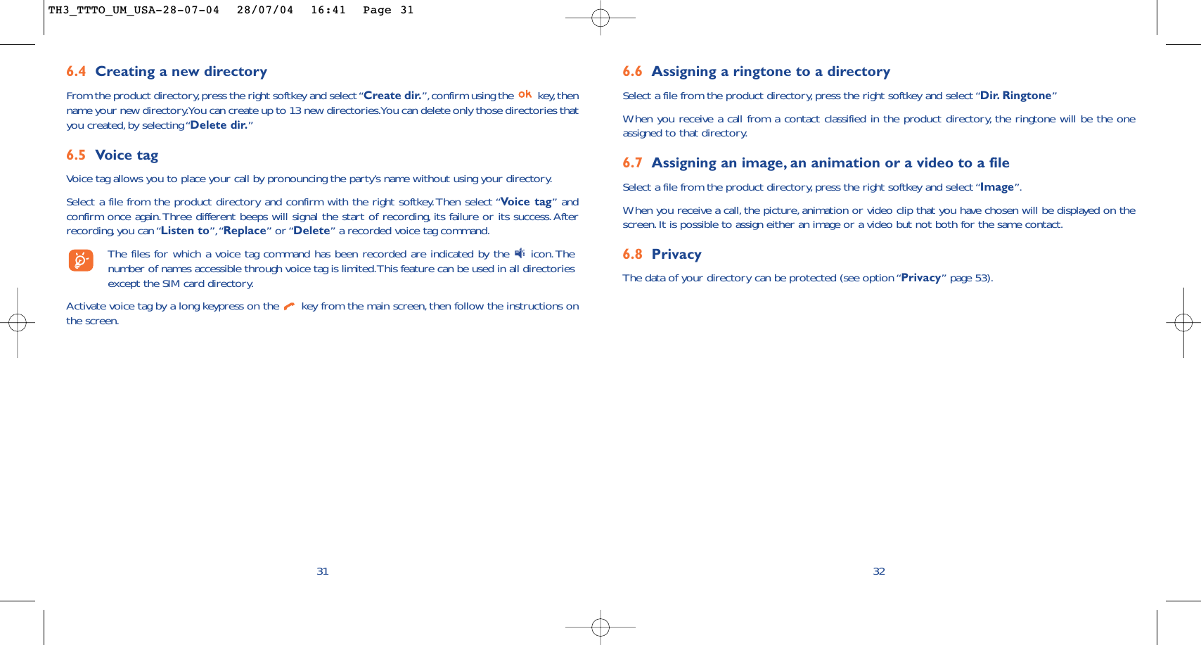 6.6 Assigning a ringtone to a directorySelect a file from the product directory, press the right softkey and select “Dir. Ringtone”When you receive a call from a contact classified in the product directory, the ringtone will be the oneassigned to that directory.6.7 Assigning an image, an animation or a video to a fileSelect a file from the product directory, press the right softkey and select “Image”.When you receive a call, the picture, animation or video clip that you have chosen will be displayed on thescreen.It is possible to assign either an image or a video but not both for the same contact.6.8 PrivacyThe data of your directory can be protected (see option “Privacy” page 53).326.4 Creating a new directoryFrom the product directory,press the right softkey and select “Create dir.”,confirm using the  key,thenname your new directory.You can create up to 13 new directories.You can delete only those directories thatyou created, by selecting “Delete dir.”6.5 Voice tagVoice tag allows you to place your call by pronouncing the party’s name without using your directory.Select a file from the product directory and confirm with the right softkey.Then select “Voice tag” andconfirm once again.Three different beeps will signal the start of recording, its failure or its success.Afterrecording, you can “Listen to”,“Replace” or “Delete” a recorded voice tag command.The files for which a voice tag command has been recorded are indicated by the  icon.Thenumber of names accessible through voice tag is limited.This feature can be used in all directoriesexcept the SIM card directory.Activate voice tag by a long keypress on the  key from the main screen, then follow the instructions onthe screen.31TH3_TTTO_UM_USA-28-07-04  28/07/04  16:41  Page 31