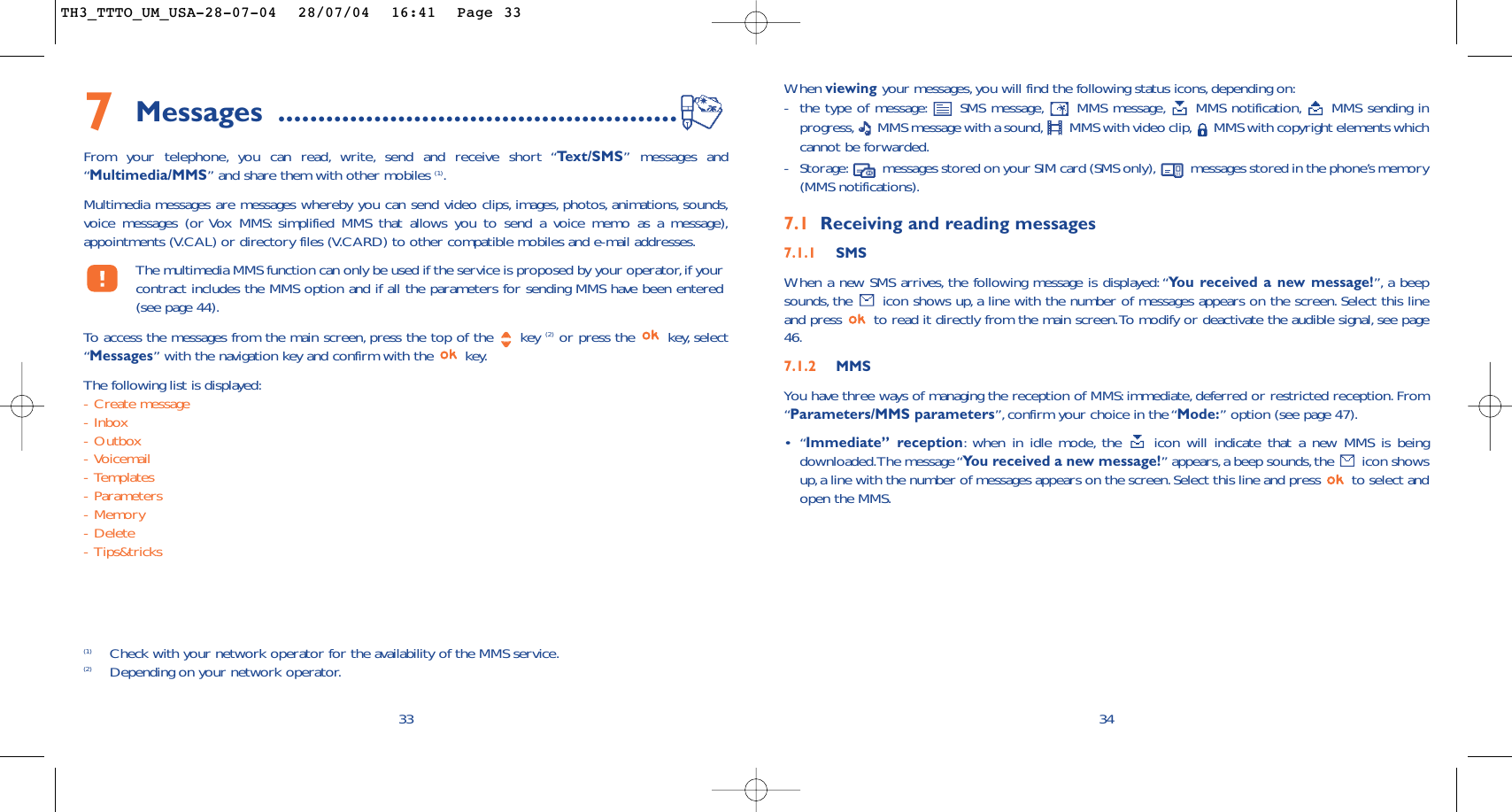 When viewing your messages, you will find the following status icons,depending on:-the type of message: SMS message, MMS message, MMS notification, MMS sending inprogress, MMS message with a sound, MMS with video clip, MMS with copyright elements whichcannot be forwarded.-Storage: messages stored on your SIM card (SMS only), messages stored in the phone’s memory(MMS notifications).7.1 Receiving and reading messages7.1.1 SMSWhen a new SMS arrives, the following message is displayed:“You received a new message!”, a beepsounds, the  icon shows up, a line with the number of messages appears on the screen. Select this lineand press  to read it directly from the main screen.To modify or deactivate the audible signal, see page46.7.1.2 MMSYou have three ways of managing the reception of MMS: immediate, deferred or restricted reception.From“Parameters/MMS parameters”,confirm your choice in the “Mode:” option (see page 47).•“Immediate” reception:when in idle mode, the  icon will indicate that a new MMS is beingdownloaded.The message “You received a new message!” appears,a beep sounds,the  icon showsup,a line with the number of messages appears on the screen.Select this line and press  to select andopen the MMS.347Messages ..................................................From your telephone, you can read, write, send and receive short “Te xt/SMS” messages and“Multimedia/MMS” and share them with other mobiles (1).Multimedia messages are messages whereby you can send video clips, images, photos, animations, sounds,voice messages (or Vox MMS: simplified MMS that allows you to send a voice memo as a message),appointments (V.CAL) or directory files (V.CARD) to other compatible mobiles and e-mail addresses.The multimedia MMS function can only be used if the service is proposed by your operator,if yourcontract includes the MMS option and if all the parameters for sending MMS have been entered(see page 44).To   access the messages from the main screen, press the top of the  key (2) or press the  key, select“Messages” with the navigation key and confirm with the  key.The following list is displayed:-Create message-Inbox-Outbox-Voicemail-Templates-Parameters-Memory-Delete-Tips&amp;tricks33(1) Check with your network operator for the availability of the MMS service.(2) Depending on your network operator.TH3_TTTO_UM_USA-28-07-04  28/07/04  16:41  Page 33