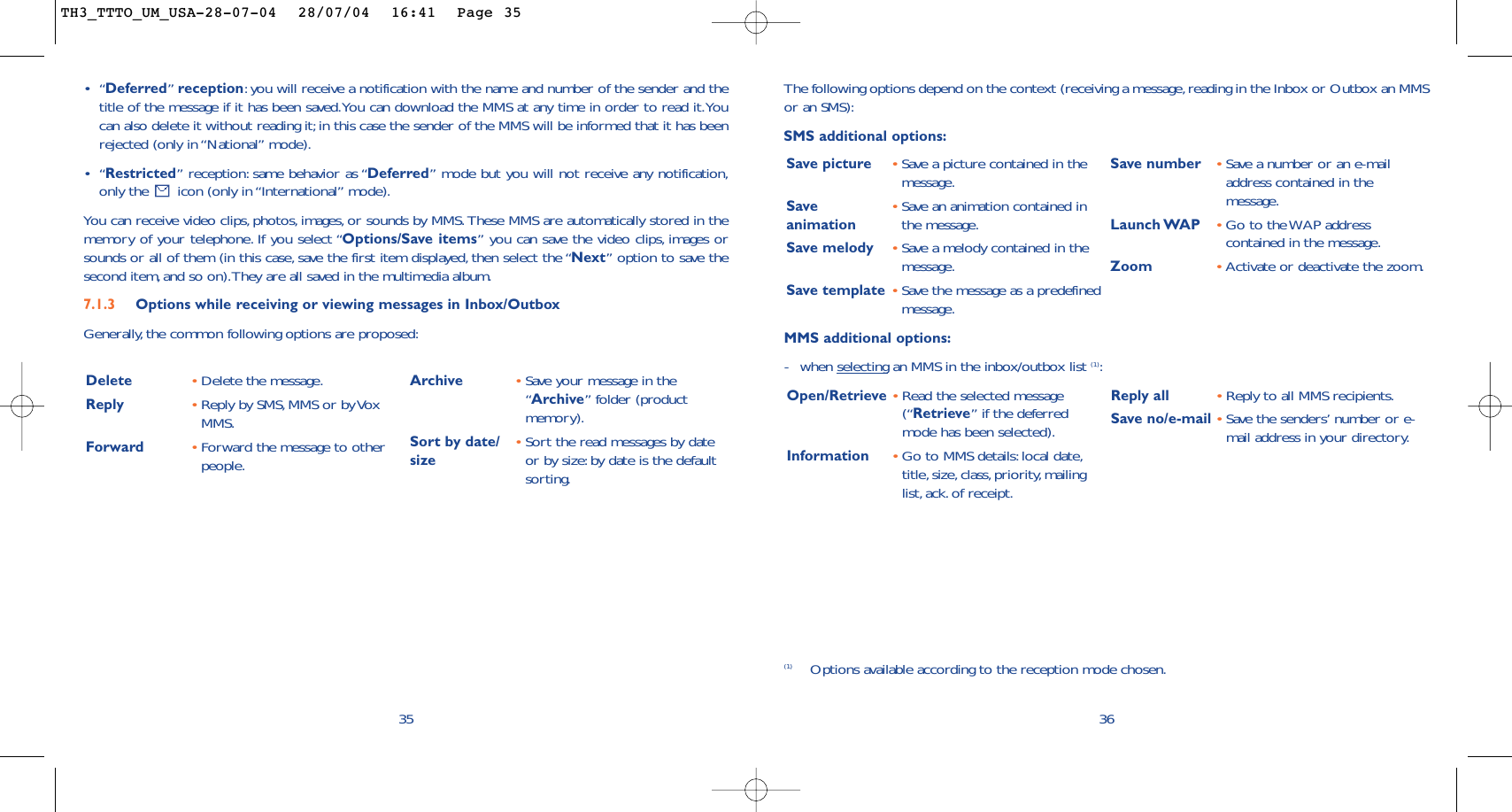 36The following options depend on the context (receiving a message, reading in the Inbox or Outbox an MMSor an SMS):SMS additional options:Save picture •Save a picture contained in themessage.Save  •Save an animation contained in animation the message.Save melody •Save a melody contained in themessage.Save template •Save the message as a predefinedmessage.Save number •Save a number or an e-mailaddress contained in themessage.Launch WAP •Go to the WAP addresscontained in the message.Zoom •Activate or deactivate the zoom.MMS additional options:-when selecting an MMS in the inbox/outbox list (1):Open/Retrieve •Read the selected message(“Retrieve” if the deferredmode has been selected).Information •Go to MMS details:local date,title, size, class, priority, mailinglist, ack. of receipt.Reply all  •Reply to all MMS recipients.Save no/e-mail •Save the senders’ number or e-mail address in your directory.(1) Options available according to the reception mode chosen.•“Deferred”reception:you will receive a notification with the name and number of the sender and thetitle of the message if it has been saved.You can download the MMS at any time in order to read it.Youcan also delete it without reading it;in this case the sender of the MMS will be informed that it has beenrejected (only in “National” mode).•“Restricted” reception: same behavior as “Deferred” mode but you will not receive any notification,only the  icon (only in “International” mode).You can receive video clips, photos, images, or sounds by MMS. These MMS are automatically stored in thememory of your telephone. If you select “Options/Save items” you can save the video clips, images orsounds or all of them (in this case, save the first item displayed, then select the “Next” option to save thesecond item, and so on).They are all saved in the multimedia album.7.1.3 Options while receiving or viewing messages in Inbox/Outbox Generally,the common following options are proposed:35Delete •Delete the message.Reply •Reply by SMS,MMS or by VoxMMS.Forward  •Forward the message to otherpeople.Archive •Save your message in the“Archive” folder (productmemory).Sort by date/ •Sort the read messages by date size or by size:by date is the defaultsorting.TH3_TTTO_UM_USA-28-07-04  28/07/04  16:41  Page 35