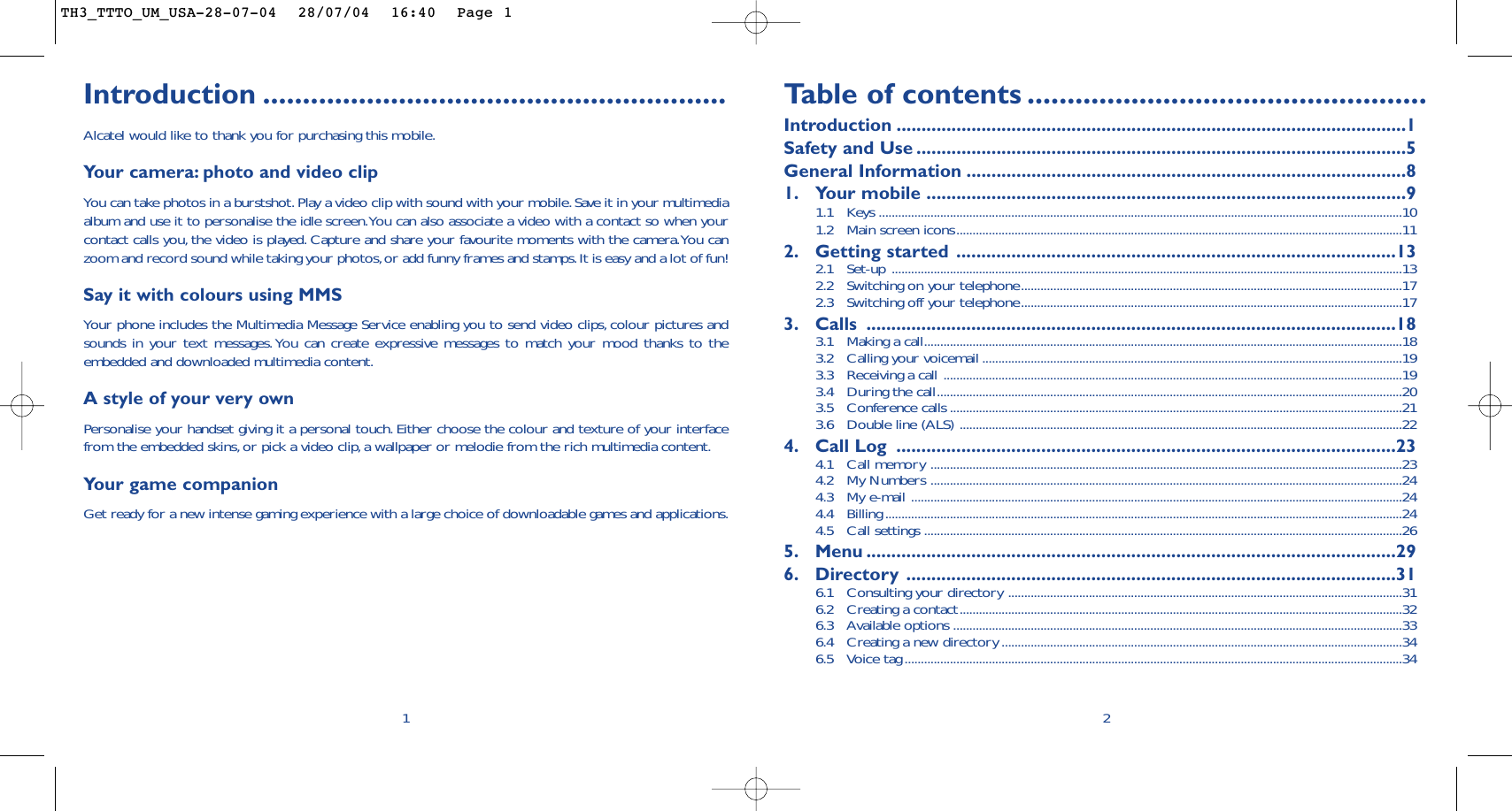 Introduction ..........................................................Alcatel would like to thank you for purchasing this mobile.Your camera: photo and video clipYou can take photos in a burstshot.Play a video clip with sound with your mobile.Save it in your multimediaalbum and use it to personalise the idle screen.You can also associate a video with a contact so when yourcontact calls you, the video is played. Capture and share your favourite moments with the camera.You canzoom and record sound while taking your photos,or add funny frames and stamps.It is easy and a lot of fun!Say it with colours using MMSYour phone includes the Multimedia Message Service enabling you to send video clips, colour pictures andsounds in your text messages.You can create expressive messages to match your mood thanks to theembedded and downloaded multimedia content.A style of your very own Personalise your handset giving it a personal touch. Either choose the colour and texture of your interfacefrom the embedded skins, or pick a video clip,a wallpaper or melodie from the rich multimedia content.Yo ur game companionGet ready for a new intense gaming experience with a large choice of downloadable games and applications.1Ta b le of contents ..................................................Introduction ......................................................................................................1Safety and Use ..................................................................................................5General Information ........................................................................................81. Your mobile ................................................................................................91.1 Keys ..................................................................................................................................................................101.2 Main screen icons..........................................................................................................................................112. Getting started ........................................................................................132.1 Set-up ..............................................................................................................................................................132.2  Switching on your telephone......................................................................................................................172.3  Switching off your telephone......................................................................................................................173. Calls ..........................................................................................................183.1  Making a call....................................................................................................................................................183.2  Calling your voicemail ..................................................................................................................................193.3  Receiving a call ..............................................................................................................................................193.4  During the call................................................................................................................................................203.5 Conference calls ............................................................................................................................................213.6  Double line (ALS) .........................................................................................................................................224. Call Log ....................................................................................................234.1 Call memory ..................................................................................................................................................234.2 My Numbers ..................................................................................................................................................244.3 My e-mail ........................................................................................................................................................244.4 Billing ................................................................................................................................................................244.5 Call settings ....................................................................................................................................................265. Menu ..........................................................................................................296. Directory ..................................................................................................316.1 Consulting your directory ..........................................................................................................................316.2 Creating a contact.........................................................................................................................................326.3 Available options ...........................................................................................................................................336.4 Creating a new directory ............................................................................................................................346.5 Voice tag..........................................................................................................................................................342TH3_TTTO_UM_USA-28-07-04  28/07/04  16:40  Page 1