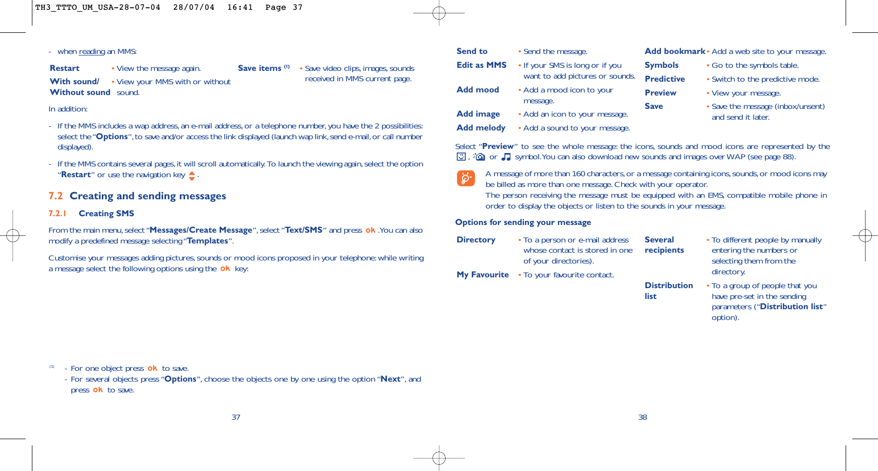 38Select “Preview” to see the whole message: the icons, sounds and mood icons are represented by the,or  symbol.You can also download new sounds and images over WAP (see page 88).A message of more than 160 characters,or a message containing icons,sounds,or mood icons maybe billed as more than one message. Check with your operator.The person receiving the message must be equipped with an EMS, compatible mobile phone inorder to display the objects or listen to the sounds in your message.Options for sending your messageSend to •Send the message.Edit as MMS •If your SMS is long or if youwant to add pictures or sounds.Add mood •Add a mood icon to yourmessage.Add image •Add an icon to your message.Add melody •Add a sound to your message.Add bookmark•Add a web site to your message.Symbols •Go to the symbols table.Predictive •Switch to the predictive mode.Preview •View your message.Save •Save the message (inbox/unsent)and send it later.Directory •To a person or e-mail addresswhose contact is stored in oneof your directories).My Favourite •To y our favourite contact.Several  •To   different people by manuallyrecipients entering the numbers orselecting them from thedirectory.Distribution •To   a group of people that youlist have pre-set in the sendingparameters (“Distribution list”option).-when reading an MMS:Restart •View the message again.With sound/ •View your MMS with or withoutWithout sound  sound.Save items (1) •Save video clips,images, soundsreceived in MMS current page.37In addition:-If the MMS includes a wap address, an e-mail address,or a telephone number, you have the 2 possibilities:select the “Options”,to save and/or access the link displayed (launch wap link,send e-mail,or call numberdisplayed).-If the MMS contains several pages,it will scroll automatically. To launch the viewing again,select the option“Restart” or use the navigation key  .7.2 Creating and sending messages 7.2.1 Creating SMS From the main menu,select “Messages/Create Message”, select “Te xt/SMS” and press  .You can alsomodify a predefined message selecting “Templates”.Customise your messages adding pictures,sounds or mood icons proposed in your telephone:while writinga message select the following options using the  key:(1) -For one object press  to save.-For several objects press “Options”, choose the objects one by one using the option “Next”, andpress to save.TH3_TTTO_UM_USA-28-07-04  28/07/04  16:41  Page 37