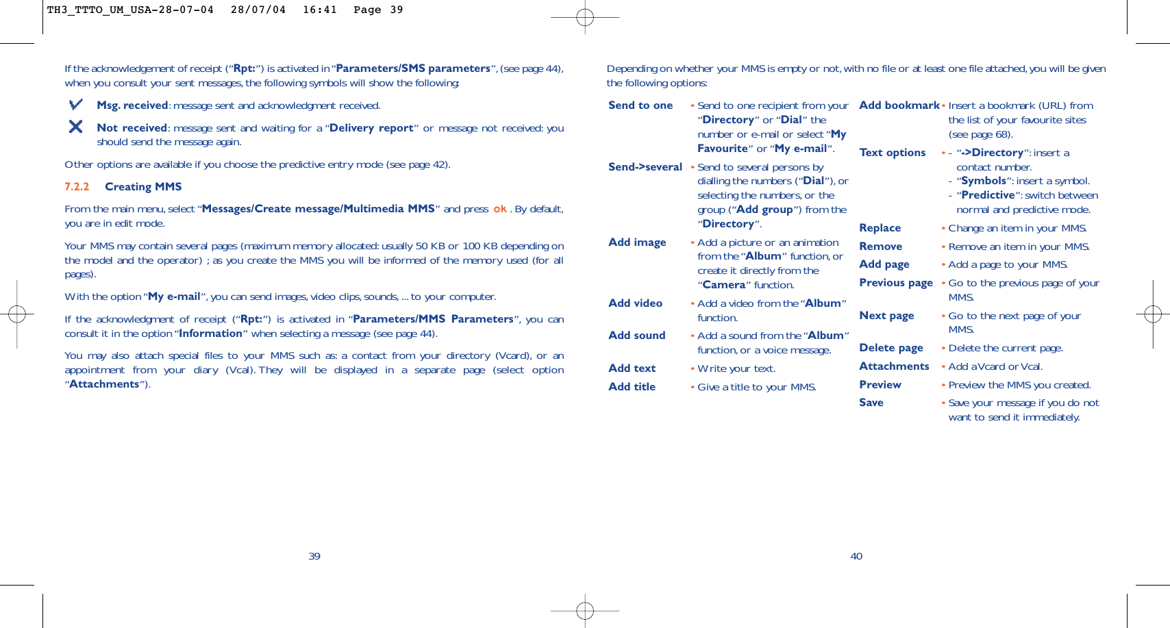 40Depending on whether your MMS is empty or not,with no file or at least one file attached,you will be giventhe following options:Send to one •Send to one recipient from your“Directory” or “Dial” thenumber or e-mail or select “MyFavourite” or “My e-mail”.Send-&gt;several •Send to several persons bydialling the numbers (“Dial”), orselecting the numbers,or thegroup (“Add group”) from the“Directory”.Add image •Add a picture or an animationfrom the “Album” function, orcreate it directly from the“Camera” function.Add video •Add a video from the “Album”function.Add sound •Add a sound from the “Album”function, or a voice message.Add text •Write your text.Add title •Give a title to your MMS.Add bookmark•Insert a bookmark (URL) fromthe list of your favourite sites(see page 68).Te xt options •-“-&gt;Directory”: insert acontact number.-“Symbols”: insert a symbol.-“Predictive”: switch betweennormal and predictive mode.Replace  •Change an item in your MMS.Remove  •Remove an item in your MMS.Add page •Add a page to your MMS.Previous page •Go to the previous page of yourMMS.Next page •Go to the next page of yourMMS.Delete page •Delete the current page.Attachments •Add  a Vcard or Vcal.Preview •Preview the MMS you created.Save  •Save your message if you do notwant to send it immediately.If the acknowledgement of receipt (“Rpt:”) is activated in “Parameters/SMS parameters”,(see page 44),when you consult your sent messages, the following symbols will show the following:Msg. received:message sent and acknowledgment received.Not received:message sent and waiting for a “Delivery report” or message not received: youshould send the message again.Other options are available if you choose the predictive entry mode (see page 42).7.2.2 Creating MMS From the main menu, select “Messages/Create message/Multimedia MMS” and press  . By default,you are in edit mode.Your MMS may contain several pages (maximum memory allocated: usually 50 KB or 100 KB depending onthe model and the operator) ; as you create the MMS you will be informed of the memory used (for allpages).With the option “My e-mail”,you can send images,video clips, sounds, ... to your computer.If the acknowledgment of receipt (“Rpt:”) is activated in “Parameters/MMS Parameters”, you canconsult it in the option “Information” when selecting a message (see page 44).You may also attach special files to your MMS such as: a contact from your directory (Vcard), or anappointment from your diary (Vcal). They will be displayed in a separate page (select option“Attachments”).39TH3_TTTO_UM_USA-28-07-04  28/07/04  16:41  Page 39