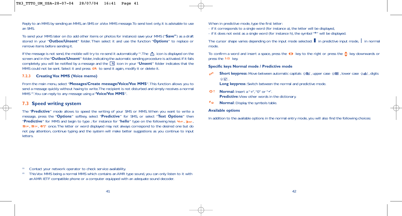 42When in predictive mode, type the first letter:-if it corresponds to a single word (for instance a),the letter will be displayed,-if it does not exist as a single word (for instance h), the symbol “*” will be displayed.The cursor shape varies depending on the input mode selected: in predictive input mode, in normalmode.To   confirm a word and insert a space, press the  key to the right or press the  key downwards orpress the  key.Specific keys Normal mode / Predictive modeShort keypress:Move between automatic capitals  ,upper case  , lower case  ,digits.Long keypress:Switch between the normal and predictive mode.Normal:Insert a “+”,“0” or “•”.Predictive:View other words in the dictionary.Normal:Display the symbols table.Available optionsIn addition to the available options in the normal entry mode, you will also find the following choices:(1) Contact your network operator to check service availability.(2) This Vox MMS being a normal MMS which contains an AMR type sound, you can only listen to it withan AMR IETF compatible phone or a computer equipped with an adequate sound decoder.41Reply to an MMS by sending an MMS,an SMS or a Vox MMS message.To send text only,it is advisable to usean SMS.To  send your MMS later on (to add other items or photos for instance) save your MMS (“Save”) as a draftstored in your “Outbox/Unsent” folder.Then select it and use the function “Options” to replace orremove items before sending it.If the message is not send,the mobile will try to re-send it automatically (1).The  icon is displayed on thescreen and in the “Outbox/Unsent” folder,indicating the automatic sending procedure is activated.If it failscompletely, you will be notified by a message and the  icon in your “Unsent” folder indicates that theMMS could not be sent. Select it and press  to send it again, modify it or delete it.7.2.3  Creating Vox MMS (Voice memo) From the main menu, select “Messages/Create message/Voice/Vox MMS”.This function allows you tosend a message quickly without having to write.The recipient is not disturbed and simply receives a normalMMS (2).You can reply to any message using a “Voice/Vox MMS”.7.3 Speed writing systemThe “Predictive”mode allows to speed the writing of your SMS or MMS.When you want to write amessage, press the “Options” softkey, select “Predictive” for SMS, or select “Te xt Options” then“Predictive” for MMS and begin to type ; for instance for “hello” type on the following keys  , ,,, once.The letter or word displayed may not always correspond to the desired one but donot pay attention, continue typing and the system will make better suggestions as you continue to inputletters.TH3_TTTO_UM_USA-28-07-04  28/07/04  16:41  Page 41