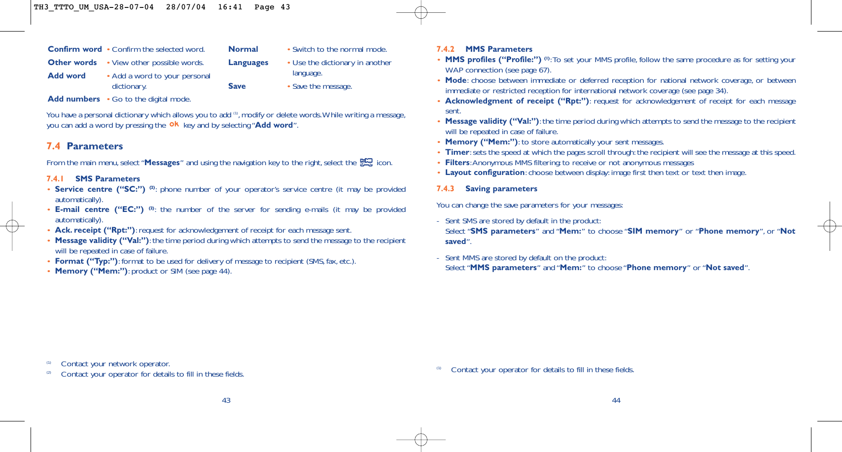 447.4.2 MMS Parameters•MMS profiles (“Profile:”) (1):To set your MMS profile, follow the same procedure as for setting yourWAP connection (see page 67).•Mode:choose between immediate or deferred reception for national network coverage, or betweenimmediate or restricted reception for international network coverage (see page 34).•Acknowledgment of receipt (“Rpt:”):request for acknowledgement of receipt for each messagesent.•Message validity (“Val:”):the time period during which attempts to send the message to the recipientwill be repeated in case of failure.•Memory (“Mem:”):to store automatically your sent messages.•Timer:sets the speed at which the pages scroll through:the recipient will see the message at this speed.•Filters:Anonymous MMS filtering:to receive or not anonymous messages•Layout configuration:choose between display:image first then text or text then image.7.4.3 Saving parameters You can change the save parameters for your messages:-Sent SMS are stored by default in the product:Select “SMS parameters” and “Mem:” to choose “SIM memory” or “Phone memory”, or “Notsaved”.-Sent MMS are stored by default on the product:Select “MMS parameters” and “Mem:” to choose “Phone memory” or “Not saved”.(1) Contact your operator for details to fill in these fields.43Confirm word •Confirm the selected word.Other words •View other possible words.Add word •Add a word to your personaldictionary.Add numbers •Go to the digital mode.Normal •Switch to the normal mode.Languages •Use the dictionary in anotherlanguage.Save •Save the message.(1) Contact your network operator.(2) Contact your operator for details to fill in these fields.You have a personal dictionary which allows you to add (1),modify or delete words.While writing a message,you can add a word by pressing the  key and by selecting “Add word”.7.4 Parameters From the main menu, select “Messages” and using the navigation key to the right,select the  icon.7.4.1 SMS Parameters•Service centre (“SC:”) (2):phone number of your operator’s service centre (it may be providedautomatically).•E-mail centre (“EC:”) (2):the number of the server for sending e-mails (it may be providedautomatically).•Ack. receipt (“Rpt:”):request for acknowledgement of receipt for each message sent.•Message validity (“Val:”):the time period during which attempts to send the message to the recipientwill be repeated in case of failure.•Format (“Typ:”):format to be used for delivery of message to recipient (SMS, fax, etc.).•Memory (“Mem:”):product or SIM (see page 44).TH3_TTTO_UM_USA-28-07-04  28/07/04  16:41  Page 43