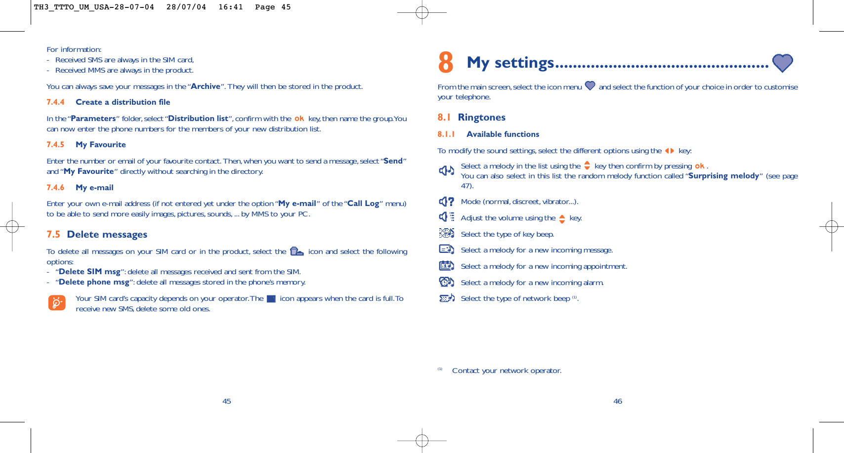 468My settings................................................From the main screen,select the icon menu  and select the function of your choice in order to customiseyour telephone.8.1 Ringtones8.1.1 Available functionsTo   modify the sound settings, select the different options using the  key:Select a melody in the list using the  key then confirm by pressing  .You can also select in this list the random melody function called “Surprising melody” (see page47).Mode (normal, discreet, vibrator...).Adjust the volume using the  key.Select the type of key beep.Select a melody for a new incoming message.Select a melody for a new incoming appointment.Select a melody for a new incoming alarm.Select the type of network beep (1).(1) Contact your network operator.For information:-Received SMS are always in the SIM card,-Received MMS are always in the product.You can always save your messages in the “Archive”.They will then be stored in the product.7.4.4 Create a distribution file In the “Parameters” folder, select “Distribution list”,confirm with the  key,then name the group.Youcan now enter the phone numbers for the members of your new distribution list.7.4.5 My FavouriteEnter the number or email of your favourite contact. Then,when you want to send a message,select “Send”and “My Favourite” directly without searching in the directory.7.4.6 My e-mailEnter your own e-mail address (if not entered yet under the option “My e-mail” of the “Call Log” menu)to be able to send more easily images,pictures, sounds, ... by MMS to your PC.7.5 Delete messagesTo   delete all messages on your SIM card or in the product, select the  icon and select the followingoptions:-“Delete SIM msg”: delete all messages received and sent from the SIM.-“Delete phone msg”: delete all messages stored in the phone’s memory.Your SIM card’s capacity depends on your operator.The  icon appears when the card is full.Toreceive new SMS, delete some old ones.45TH3_TTTO_UM_USA-28-07-04  28/07/04  16:41  Page 45