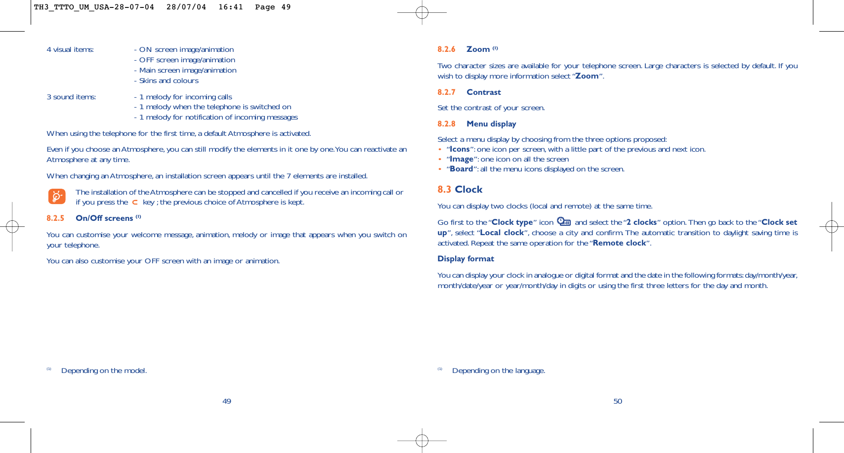 508.2.6 Zoom (1)Two character sizes are available for your telephone screen. Large characters is selected by default. If youwish to display more information select “Zoom”.8.2.7 ContrastSet the contrast of your screen.8.2.8 Menu displaySelect a menu display by choosing from the three options proposed:•“Icons”: one icon per screen, with a little part of the previous and next icon.•“Image”: one icon on all the screen•“Board”:all the menu icons displayed on the screen.8.3 ClockYou can display two clocks (local and remote) at the same time.Go first to the “Clock type” icon  and select the “2 clocks” option.Then go back to the “Clock setup”, select “Local clock”, choose a city and confirm. The automatic transition to daylight saving time isactivated. Repeat the same operation for the “Remote clock”.Display formatYou can display your clock in analogue or digital format and the date in the following formats:day/month/year,month/date/year or year/month/day in digits or using the first three letters for the day and month.(1) Depending on the language.4 visual items: - ON screen image/animation- OFF screen image/animation- Main screen image/animation- Skins and colours3 sound items: - 1 melody for incoming calls- 1 melody when the telephone is switched on- 1 melody for notification of incoming messages When using the telephone for the first time, a default Atmosphere is activated.Even if you choose an Atmosphere,you can still modify the elements in it one by one.You can reactivate anAtmosphere at any time.When changing an Atmosphere, an installation screen appears until the 7 elements are installed.The installation of the Atmosphere can be stopped and cancelled if you receive an incoming call orif you press the  key ;the previous choice of Atmosphere is kept.8.2.5 On/Off screens (1)You can customise your welcome message, animation, melody or image that appears when you switch onyour telephone.You can also customise your OFF screen with an image or animation.49(1) Depending on the model.TH3_TTTO_UM_USA-28-07-04  28/07/04  16:41  Page 49