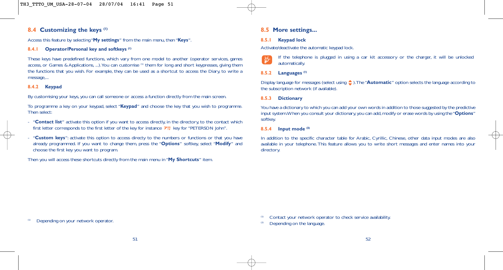 8.5 More settings...8.5.1 Keypad lockActivate/deactivate the automatic keypad lock.If the telephone is plugged in using a car kit accessory or the charger, it will be unlockedautomatically.8.5.2 Languages (1)Display language for messages (select using  ).The “Automatic” option selects the language according tothe subscription network (if available).8.5.3 DictionaryYou have a dictionary to which you can add your own words in addition to those suggested by the predictiveinput system.When you consult your dictionary,you can add,modify or erase words by using the “Options”softkey.8.5.4 Input mode (2)In addition to the specific character table for Arabic, Cyrillic, Chinese, other data input modes are alsoavailable in your telephone. This feature allows you to write short messages and enter names into yourdirectory.52(1) Contact your network operator to check service availability.(2) Depending on the language.518.4 Customizing the keys (1)Access this feature by selecting “My settings” from the main menu, then “Keys”.8.4.1 Operator/Personal key and softkeys (1)These keys have predefined functions, which vary from one model to another (operator services, gamesaccess, or Games &amp; Applications, ...).You can customise (1) them for long and short keypresses, giving themthe functions that you wish. For example, they can be used as a shortcut to access the Diary, to write amessage,...8.4.2 KeypadBy customising your keys,you can call someone or access a function directly from the main screen.To   programme a key on your keypad, select “Keypad” and choose the key that you wish to programme.Then select:-“Contact list” activate this option if you want to access directly, in the directory, to the contact whichfirst letter corresponds to the first letter of the key for instance  key for “PETERSON John”.-“Custom keys”: activate this option to access directy to the numbers or functions or that you havealready programmed. If you want to change them, press the “Options” softkey, select “Modify” andchoose the first key you want to program.Then you will access these shortcuts directly from the main menu in “My Shortcuts” item.(1) Depending on your network operator.TH3_TTTO_UM_USA-28-07-04  28/07/04  16:41  Page 51