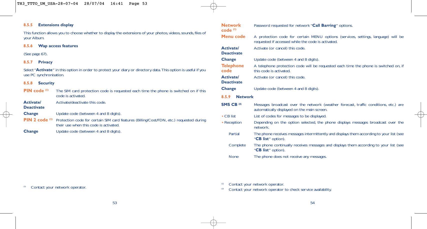 54Network  Password requested for network “Call Barring” options.code (1)Menu code A protection code for certain MENU options (services, settings, language) will berequested if accessed while the code is activated.Activate/ Activate (or cancel) this code.DeactivateChange Update code (between 4 and 8 digits).Telephone  A telephone protection code will be requested each time the phone is switched on, if  code this code is activated.Activate/ Activate (or cancel) this code.DeactivateChange Update code (between 4 and 8 digits).8.5.9 NetworkSMS CB (2) Messages broadcast over the network (weather forecast, traffic conditions, etc.) areautomatically displayed on the main screen.•CB list List of codes for messages to be displayed.•Reception Depending on the option selected, the phone displays messages broadcast over thenetwork.Partial The phone receives messages intermittently and displays them according to your list (see“CB list” option).Complete The phone continually receives messages and displays them according to your list (see“CB list” option).None The phone does not receive any messages.(1) Contact your network operator.(2) Contact your network operator to check service availability.8.5.5 Extensions displayThis function allows you to choose whether to display the extensions of your photos,videos, sounds,files ofyour Album.8.5.6 Wap access features(See page 67).8.5.7 PrivacySelect “Activate” in this option in order to protect your diary or directory data. This option is useful if youuse PC synchronisation.8.5.8 SecurityPIN code (1) The SIM card protection code is requested each time the phone is switched on if thiscode is activated.Activate/ Activate/deactivate this code.DeactivateChange Update code (between 4 and 8 digits).PIN 2 code (1) Protection code for certain SIM card features (Billing/Cost/FDN, etc.) requested duringtheir use when this code is activated.Change Update code (between 4 and 8 digits).53(1) Contact your network operator.TH3_TTTO_UM_USA-28-07-04  28/07/04  16:41  Page 53