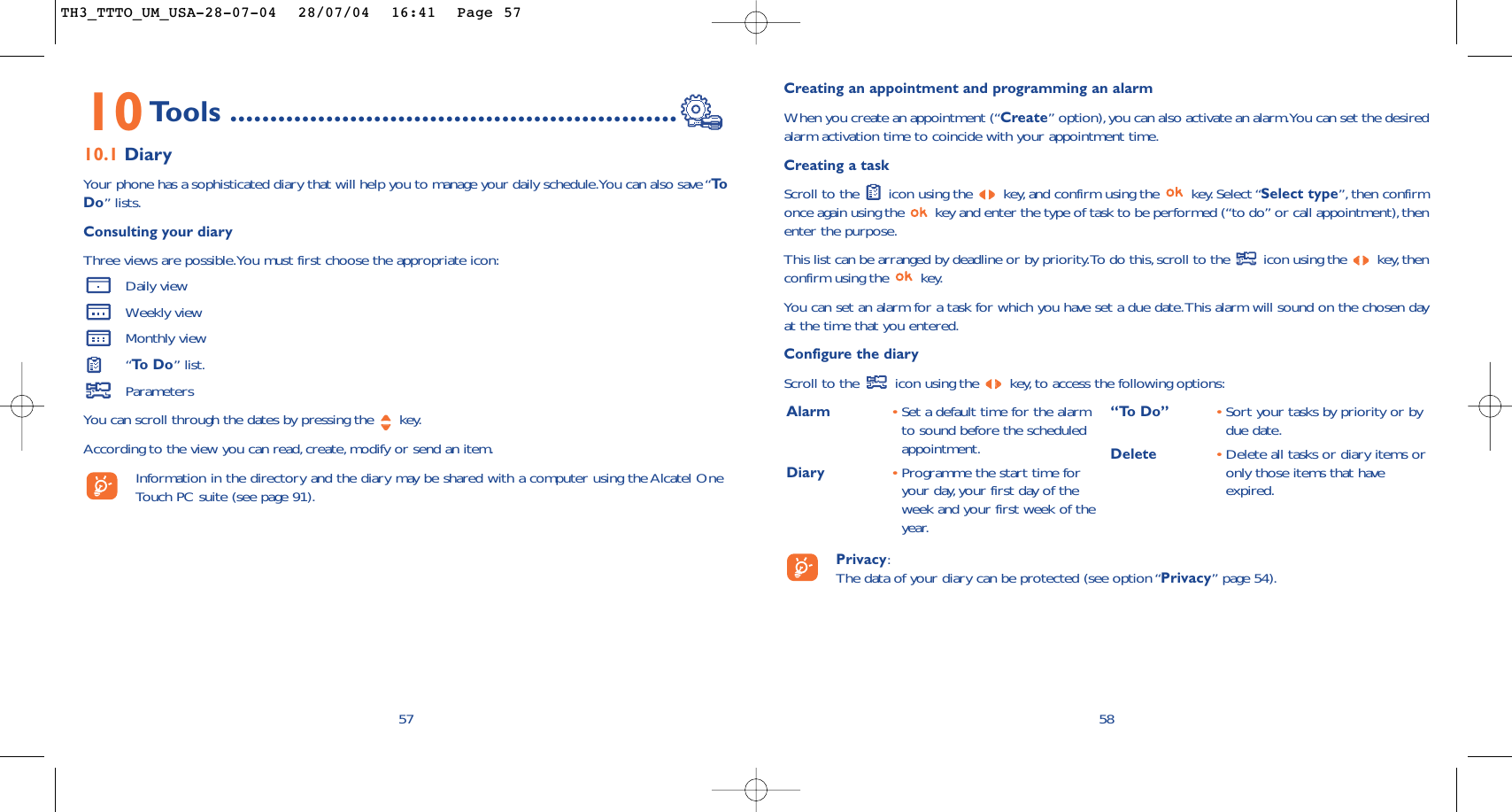 Creating an appointment and programming an alarmWhen you create an appointment (“Create” option),you can also activate an alarm.You can set the desiredalarm activation time to coincide with your appointment time.Creating a taskScroll to the  icon using the  key, and confirm using the  key. Select “Select type”,then confirmonce again using the  key and enter the type of task to be performed (“to do” or call appointment),thenenter the purpose.This list can be arranged by deadline or by priority.To do this, scroll to the  icon using the  key,thenconfirm using the  key.You can set an alarm for a task for which you have set a due date.This alarm will sound on the chosen dayat the time that you entered.Configure the diaryScroll to the  icon using the  key,to access the following options:58Alarm •Set a default time for the alarmto sound before the scheduledappointment.Diary •Programme the start time foryour day, your first day of theweek and your first week of theyear.“To Do” •Sort your tasks by priority or bydue date.Delete •Delete all tasks or diary items oronly those items that haveexpired.Privacy:The data of your diary can be protected (see option “Privacy” page 54).10Tools ........................................................10.1 DiaryYour phone has a sophisticated diary that will help you to manage your daily schedule.You can also save “ToDo” lists.Consulting your diaryThree views are possible.You must first choose the appropriate icon:Daily viewWeekly viewMonthly view“To  D o ” list.ParametersYou can scroll through the dates by pressing the  key.According to the view you can read,create, modify or send an item.Information in the directory and the diary may be shared with a computer using the Alcatel OneTouch PC suite (see page 91).57TH3_TTTO_UM_USA-28-07-04  28/07/04  16:41  Page 57