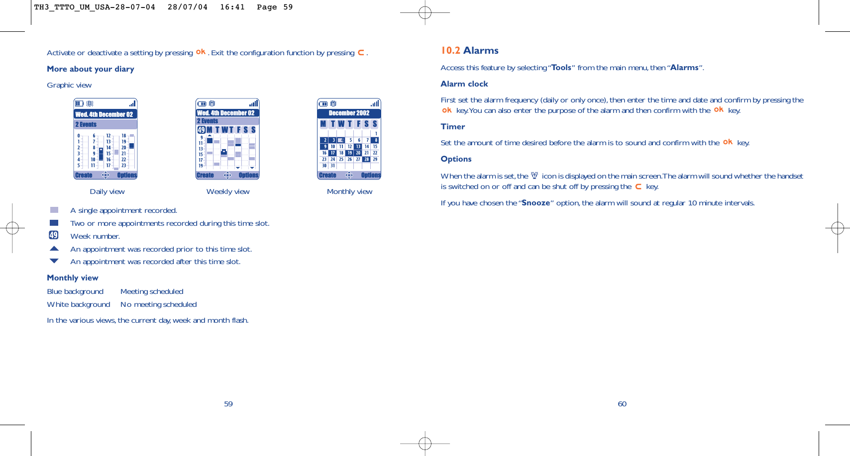 6010.2 AlarmsAccess this feature by selecting “Tools” from the main menu, then “Alarms”.Alarm clockFirst set the alarm frequency (daily or only once), then enter the time and date and confirm by pressing thekey.You can also enter the purpose of the alarm and then confirm with the  key.TimerSet the amount of time desired before the alarm is to sound and confirm with the  key.Options When the alarm is set,the  icon is displayed on the main screen.The alarm will sound whether the handsetis switched on or off and can be shut off by pressing the  key.If you have chosen the “Snooze” option,the alarm will sound at regular 10 minute intervals.Daily view Weekly view Monthly view59Activate or deactivate a setting by pressing  . Exit the configuration function by pressing  .More about your diaryGraphic viewA single appointment recorded.Two or more appointments recorded during this time slot.Week number.An appointment was recorded prior to this time slot.An appointment was recorded after this time slot.Monthly viewBlue background Meeting scheduledWhite background No meeting scheduledIn the various views,the current day, week and month flash.Wed. 4th December 022 EventsWed. 4th December 022 EventsDecember 2002TMWFTSS TMWFTSSCreate Options Create Options Create OptionsTH3_TTTO_UM_USA-28-07-04  28/07/04  16:41  Page 59