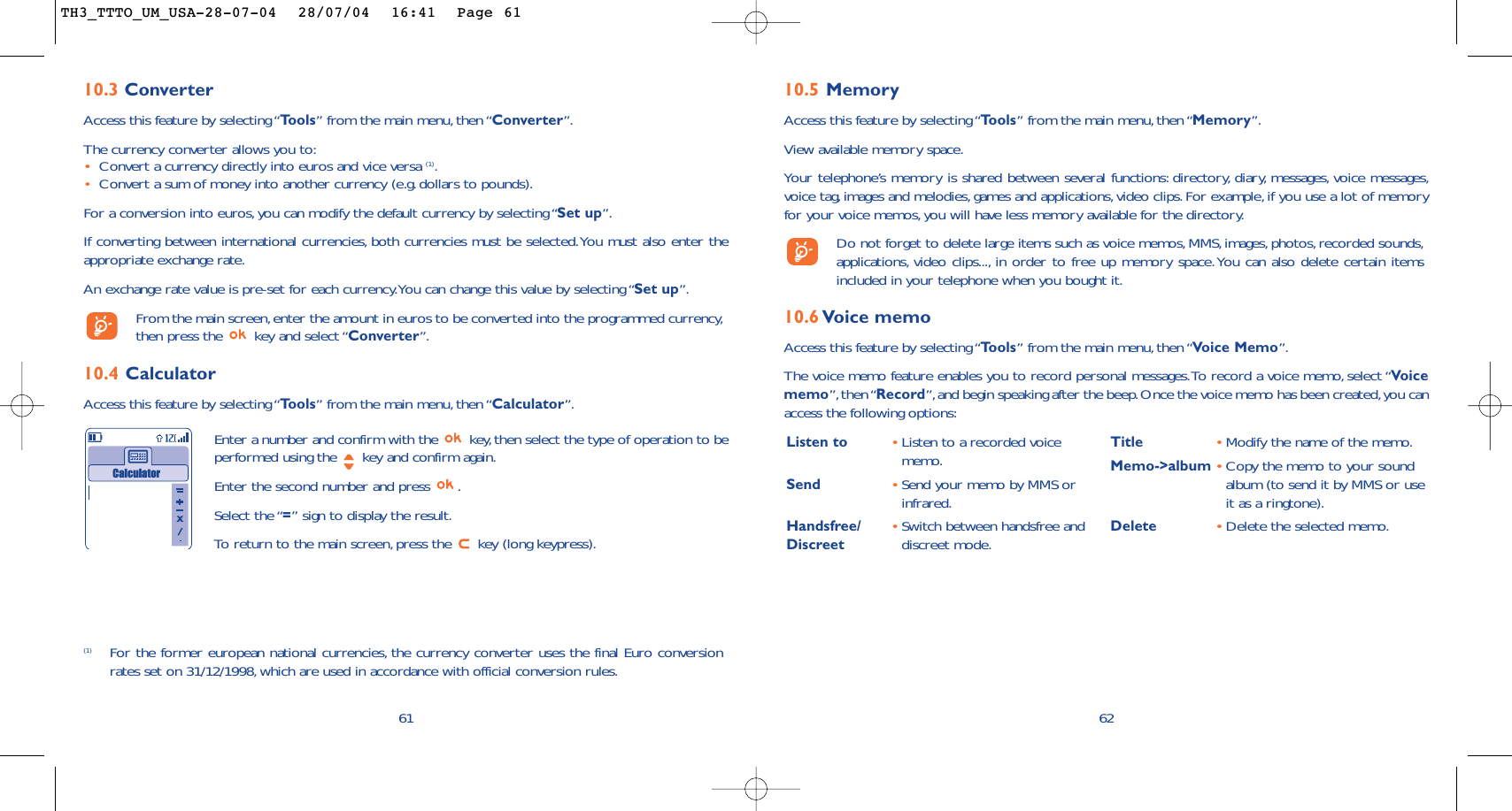 10.5 MemoryAccess this feature by selecting “Tools” from the main menu, then “Memory”.View available memory space.Your telephone’s memory is shared between several functions: directory, diary, messages, voice messages,voice tag,images and melodies, games and applications, video clips. For example, if you use a lot of memoryfor your voice memos, you will have less memory available for the directory.Do not forget to delete large items such as voice memos,MMS, images, photos, recorded sounds,applications, video clips..., in order to free up memory space.You can also delete certain itemsincluded in your telephone when you bought it.10.6 Voice memoAccess this feature by selecting “Tools” from the main menu, then “Voice Memo”.The voice memo feature enables you to record personal messages.To record a voice memo,select “Voicememo”, then “Record”,and begin speaking after the beep.Once the voice memo has been created,you canaccess the following options:62Listen to •Listen to a recorded voicememo.Send •Send your memo by MMS orinfrared.Handsfree/ •Switch between handsfree and Discreet  discreet mode.Title •Modify the name of the memo.Memo-&gt;album •Copy the memo to your soundalbum (to send it by MMS or useit as a ringtone).Delete •Delete the selected memo.6110.3 ConverterAccess this feature by selecting “Tools” from the main menu, then “Converter”.The currency converter allows you to:•Convert a currency directly into euros and vice versa (1).•Convert a sum of money into another currency (e.g. dollars to pounds).For a conversion into euros,you can modify the default currency by selecting “Set up”.If converting between international currencies, both currencies must be selected.You must also enter theappropriate exchange rate.An exchange rate value is pre-set for each currency.You can change this value by selecting “Set up”.From the main screen,enter the amount in euros to be converted into the programmed currency,then press the  key and select “Converter”.10.4 CalculatorAccess this feature by selecting “Tools” from the main menu, then “Calculator”.Enter a number and confirm with the  key,then select the type of operation to beperformed using the  key and confirm again.Enter the second number and press  .Select the “=” sign to display the result.To   r eturn to the main screen, press the  key (long keypress).Calculator(1) For the former european national currencies, the currency converter uses the final Euro conversionrates set on 31/12/1998, which are used in accordance with official conversion rules.TH3_TTTO_UM_USA-28-07-04  28/07/04  16:41  Page 61