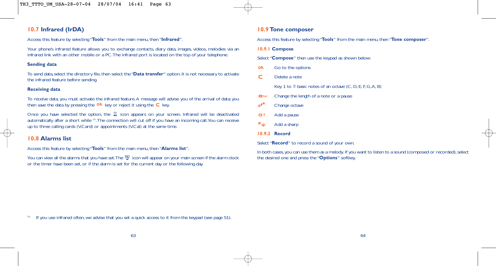 6410.9 To ne composerAccess this feature by selecting “Tools” from the main menu, then “Tone composer”.10.9.1 ComposeSelect “Compose” then use the keypad as shown below:Go to the optionsDelete a noteKey 1 to 7: basic notes of an octave (C,D, E, F, G,A, B)Change the length of a note or a pauseChange octaveAdd a pauseAdd a sharp10.9.2 RecordSelect “Record” to record a sound of your own.In both cases,you can use them as a melody. If you want to listen to a sound (composed or recorded),selectthe desired one and press the “Options” softkey.(1) If you use infrared often, we advise that you set a quick access to it from the keypad (see page 51).6310.7 Infrared (IrDA)Access this feature by selecting “Tools” from the main menu, then “Infrared”.Your phone’s infrared feature allows you to exchange contacts, diary data, images, videos, melodies via aninfrared link with an other mobile or a PC.The infrared port is located on the top of your telephone.Sending dataTo  send data,select the directory file,then select the “Data transfer” option.It is not necessary to activatethe infrared feature before sending.Receiving dataTo   r eceive data, you must activate the infrared feature.A message will advise you of the arrival of data;youthen save the data by pressing the  key or reject it using the  key.Once you have selected the option, the  icon appears on your screen. Infrared will be deactivatedautomatically after a short while (1).The connection will cut off if you have an incoming call.You can receiveup to three calling cards (V.Card) or appointments (V.Cal) at the same time.10.8 Alarms listAccess this feature by selecting “Tools” from the main menu, then “Alarms list”.You can view all the alarms that you have set.The  icon will appear on your main screen if the alarm clockor the timer have been set, or if the alarm is set for the current day or the following day.TH3_TTTO_UM_USA-28-07-04  28/07/04  16:41  Page 63