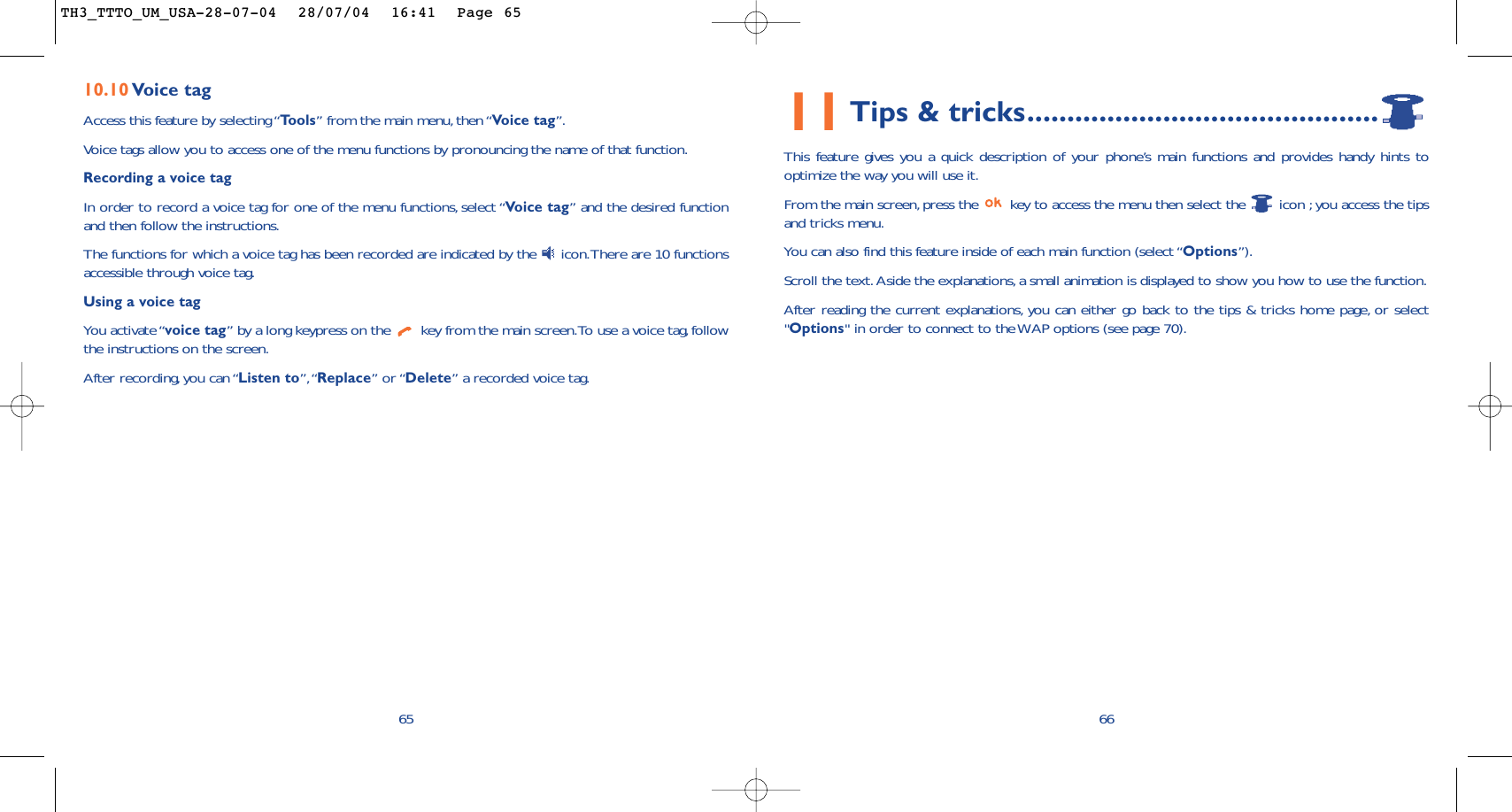 11Tips &amp; tricks............................................This feature gives you a quick description of your phone’s main functions and provides handy hints tooptimize the way you will use it.From the main screen, press the  key to access the menu then select the  icon ; you access the tipsand tricks menu.You can also find this feature inside of each main function (select “Options”).Scroll the text.Aside the explanations, a small animation is displayed to show you how to use the function.After reading the current explanations, you can either go back to the tips &amp; tricks home page, or select&quot;Options&quot; in order to connect to the WAP options (see page 70).6610.10 Voice tagAccess this feature by selecting “Tools” from the main menu, then “Voice tag”.Voice tags allow you to access one of the menu functions by pronouncing the name of that function.Recording a voice tagIn order to record a voice tag for one of the menu functions, select “Voice tag” and the desired functionand then follow the instructions.The functions for which a voice tag has been recorded are indicated by the  icon.There are 10 functionsaccessible through voice tag.Using a voice tagYou activate “voice tag” by a long keypress on the  key from the main screen.To use a voice tag,followthe instructions on the screen.After recording, you can “Listen to”,“Replace” or “Delete” a recorded voice tag.65TH3_TTTO_UM_USA-28-07-04  28/07/04  16:41  Page 65