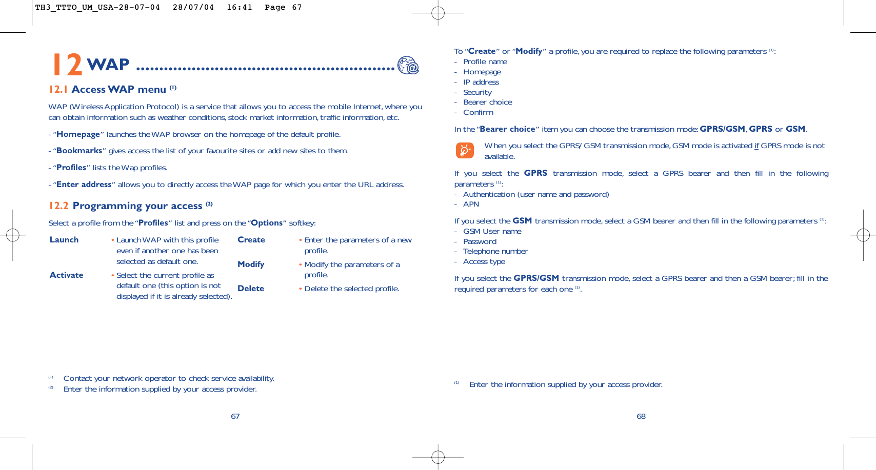 68To “Create” or “Modify” a profile, you are required to replace the following parameters (1):-Profile name-Homepage-IP address-Security-Bearer choice -ConfirmIn the “Bearer choice” item you can choose the transmission mode:GPRS/GSM,GPRS or GSM.When you select the GPRS/ GSM transmission mode,GSM mode is activated if GPRS mode is notavailable.If you select the GPRS transmission mode, select a GPRS bearer and then fill in the followingparameters (1):-Authentication (user name and password)-APN If you select the GSM transmission mode, select a GSM bearer and then fill in the following parameters (1):-GSM User name -Password -Telephone number-Access typeIf you select the GPRS/GSM transmission mode, select a GPRS bearer and then a GSM bearer; fill in therequired parameters for each one (1).(1) Enter the information supplied by your access provider.Launch  •Launch WAP with this profileeven if another one has beenselected as default one.Activate •Select the current profile asdefault one (this option is notdisplayed if it is already selected).Create •Enter the parameters of a newprofile.Modify •Modify the parameters of aprofile.Delete •Delete the selected profile.6712WAP ........................................................12.1 Access WAP menu  (1)WAP (Wireless Application Protocol) is a service that allows you to access the mobile Internet, where youcan obtain information such as weather conditions,stock market information, traffic information, etc.- “Homepage” launches the WAP browser on the homepage of the default profile.- “Bookmarks” gives access the list of your favourite sites or add new sites to them.- “Profiles” lists the Wap profiles.- “Enter address” allows you to directly access the WAP page for which you enter the URL address.12.2 Programming your access (2)Select a profile from the “Profiles” list and press on the “Options” softkey:(1) Contact your network operator to check service availability.(2) Enter the information supplied by your access provider.TH3_TTTO_UM_USA-28-07-04  28/07/04  16:41  Page 67