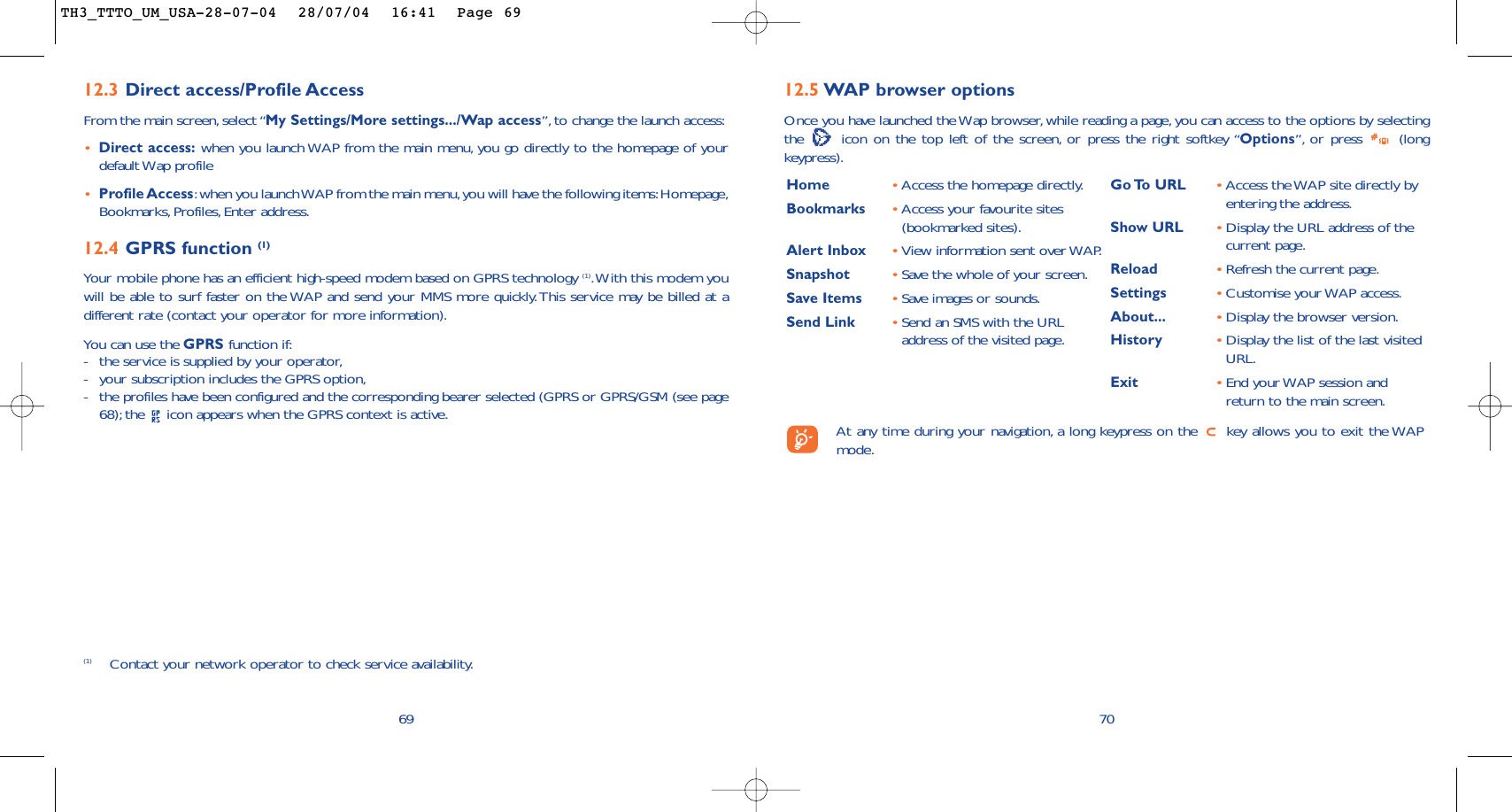 7012.5 WAP browser options Once you have launched the Wap browser, while reading a page, you can access to the options by selectingthe  icon on the top left of the screen, or press the right softkey “Options”, or press  (longkeypress).Home  •Access the homepage directly.Bookmarks •Access your favourite sites(bookmarked sites).Alert Inbox •View information sent over WAP.Snapshot •Save the whole of your screen.Save Items •Save images or sounds.Send Link •Send an SMS with the URLaddress of the visited page.Go To  URL •Access the WAP site directly byentering the address.Show URL •Display the URL address of thecurrent page.Reload •Refresh the current page.Settings •Customise your WAP access.About... •Display the browser version.History •Display the list of the last visitedURL.Exit •End your WAP session andreturn to the main screen.At any time during your navigation, a long keypress on the  key allows you to exit the WAPmode.6912.3 Direct access/Profile AccessFrom the main screen, select “My Settings/More settings.../Wap access”, to change the launch access:•Direct access: when you launch WAP from the main menu, you go directly to the homepage of yourdefault Wap profile •Profile Access:when you launch WAP from the main menu,you will have the following items:Homepage,Bookmarks, Profiles, Enter address.12.4 GPRS function (1)Your mobile phone has an efficient high-speed modem based on GPRS technology (1).With this modem youwill be able to surf faster on the WAP and send your MMS more quickly.This service may be billed at adifferent rate (contact your operator for more information).You can use the GPRS function if:-the service is supplied by your operator,-your subscription includes the GPRS option,-the profiles have been configured and the corresponding bearer selected (GPRS or GPRS/GSM (see page68); the  icon appears when the GPRS context is active.(1) Contact your network operator to check service availability.TH3_TTTO_UM_USA-28-07-04  28/07/04  16:41  Page 69