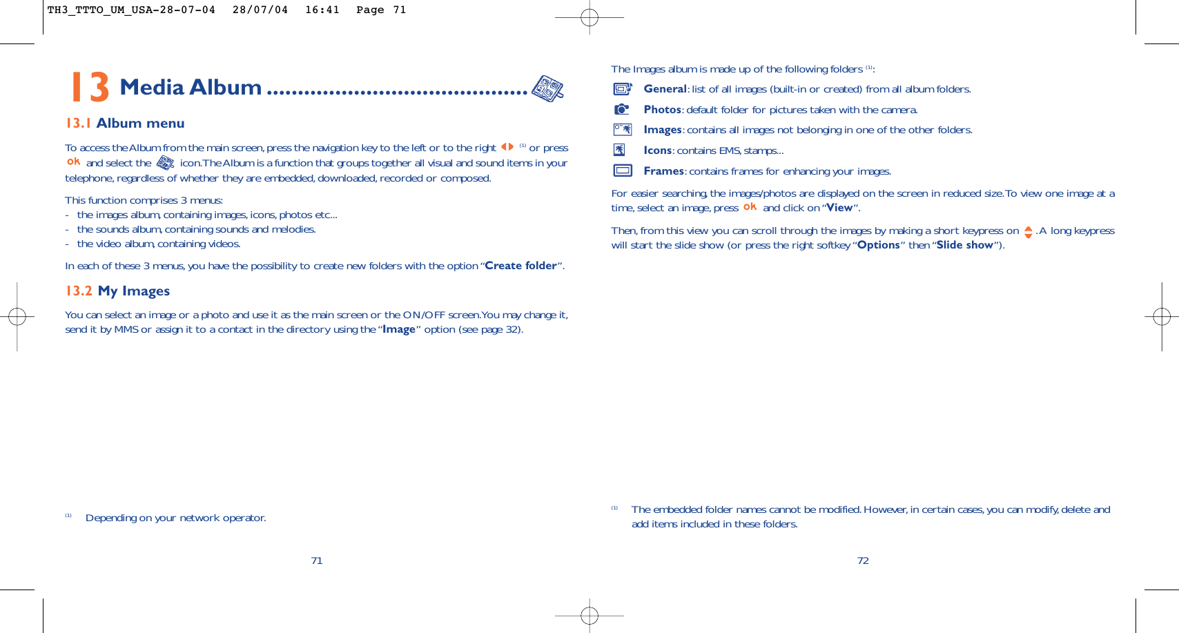 The Images album is made up of the following folders (1):General:list of all images (built-in or created) from all album folders.Photos:default folder for pictures taken with the camera.Images:contains all images not belonging in one of the other folders.Icons:contains EMS, stamps...Frames:contains frames for enhancing your images.For easier searching, the images/photos are displayed on the screen in reduced size.To view one image at atime, select an image, press  and click on “View”.Then, from this view you can scroll through the images by making a short keypress on  .A long keypresswill start the slide show (or press the right softkey “Options” then “Slide show”).72(1) The embedded folder names cannot be modified.However,in certain cases, you can modify,delete andadd items included in these folders.13 Media Album ..........................................13.1 Album menuTo  access the Album from the main screen,press the navigation key to the left or to the right (1) or pressand select the  icon.The Album is a function that groups together all visual and sound items in yourtelephone, regardless of whether they are embedded,downloaded,recorded or composed.This function comprises 3 menus:-the images album, containing images, icons, photos etc...-the sounds album, containing sounds and melodies.-the video album, containing videos.In each of these 3 menus,you have the possibility to create new folders with the option “Create folder”.13.2 My Images You can select an image or a photo and use it as the main screen or the ON/OFF screen.You may change it,send it by MMS or assign it to a contact in the directory using the “Image” option (see page 32).71(1) Depending on your network operator.TH3_TTTO_UM_USA-28-07-04  28/07/04  16:41  Page 71