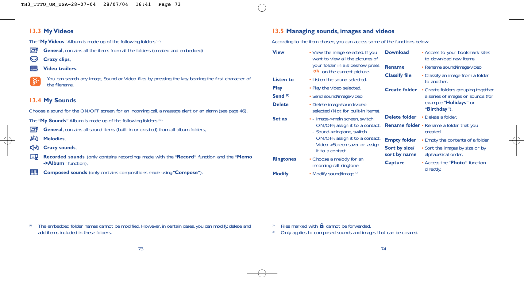 7413.5 Managing sounds, images and videosAccording to the item chosen,you can access some of the functions below:(1) Files marked with  cannot be forwarded.(2) Only applies to composed sounds and images that can be cleared.View •View the image selected.If youwant to view all the pictures ofyour folder in a slideshow presson the current picture.Listen to •Listen the sound selected.Play •Play the video selected.Send (1) •Send sound/image/video.Delete •Delete image/sound/videoselected (Not for built-in items).Set as •-Image-&gt;main screen,switchON/OFF, assign it to a contact.-Sound-&gt;ringtone, switchON/OFF, assign it to a contact.-Video-&gt;Screen saver or assignit to a contact.Ringtones •Choose a melody for anincoming call ringtone.Modify •Modify sound/image (2).Download •Access to your bookmark sitesto download new items.Rename •Rename sound/image/video.Classify file •Classify an image from a folderto another.Create folder •Create folders grouping togethera series of images or sounds (forexample:“Holidays” or“Birthday”).Delete folder  •Delete a folder.Rename folder •Rename a folder that youcreated.Empty folder •Empty the contents of a folder.Sort by size/ •Sort the images by size or by sort by name alphabetical order.Capture •Access the “Photo” functiondirectly.13.3 My VideosThe “My Videos” Album is made up of the following folders (1):General,contains all the items from all the folders (created and embedded)Crazy clips,Video trailers.You can search any Image, Sound or Video files by pressing the key bearing the first character ofthe filename.13.4 My Sounds Choose a sound for the ON/OFF screen,for an incoming call,a message alert or an alarm (see page 46).The “My Sounds” Album is made up of the following folders (1):General,contains all sound items (built-in or created) from all album folders,Melodies,Crazy sounds,Recorded sounds (only contains recordings made with the “Record” function and the “Memo-&gt;Album” function),Composed sounds (only contains compositions made using “Compose”).73(1) The embedded folder names cannot be modified.However,in certain cases, you can modify,delete andadd items included in these folders.TH3_TTTO_UM_USA-28-07-04  28/07/04  16:41  Page 73