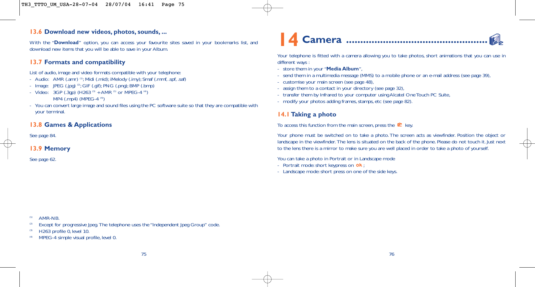 7614 Camera ..................................................Your telephone is fitted with a camera allowing you to take photos, short animations that you can use indifferent ways :-store them in your “Media Album”,-send them in a multimedia message (MMS) to a mobile phone or an e-mail address (see page 39),-customise your main screen (see page 48),-assign them to a contact in your directory (see page 32),-transfer them by Infrared to your computer using Alcatel One Touch PC Suite,-modify your photos adding frames,stamps,etc (see page 82).14.1 Taking a photoTo   access this function from the main screen, press the  key.Your phone must be switched on to take a photo.The screen acts as viewfinder. Position the object orlandscape in the viewfinder. The lens is situated on the back of the phone. Please do not touch it. Just nextto the lens there is a mirror to make sure you are well placed in order to take a photo of yourself.You can take a photo in Portrait or in Landscape mode -Portrait mode: short keypress on  ;-Landscape mode:short press on one of the side keys.7513.6 Download new videos, photos, sounds, ...With the “Download” option, you can access your favourite sites saved in your bookmarks list, anddownload new items that you will be able to save in your Album.13.7 Formats and compatibilityList of audio,image and video formats compatible with your telephone:-Audio: AMR (.amr) (1);Midi (.mid); iMelody (.imy);Smaf (.mmf, .spf, .saf)-Image: JPEG (.jpg) (2);GIF (.gif); PNG (.png); BMP (.bmp)-Video: 3GP (.3gp) (H263 (3) + AMR (1) or MPEG-4 (4))MP4 (.mp4) (MPEG-4 (4))-You can convert large image and sound files using the PC software suite so that they are compatible withyour terminal.13.8 Games &amp; ApplicationsSee page 84.13.9 MemorySee page 62.(1) AMR-NB.(2) Except for progressive Jpeg.The telephone uses the “Independent Jpeg Group” code.(3) H263 profile 0,level 10.(4) MPEG-4 simple visual profile, level 0.TH3_TTTO_UM_USA-28-07-04  28/07/04  16:41  Page 75