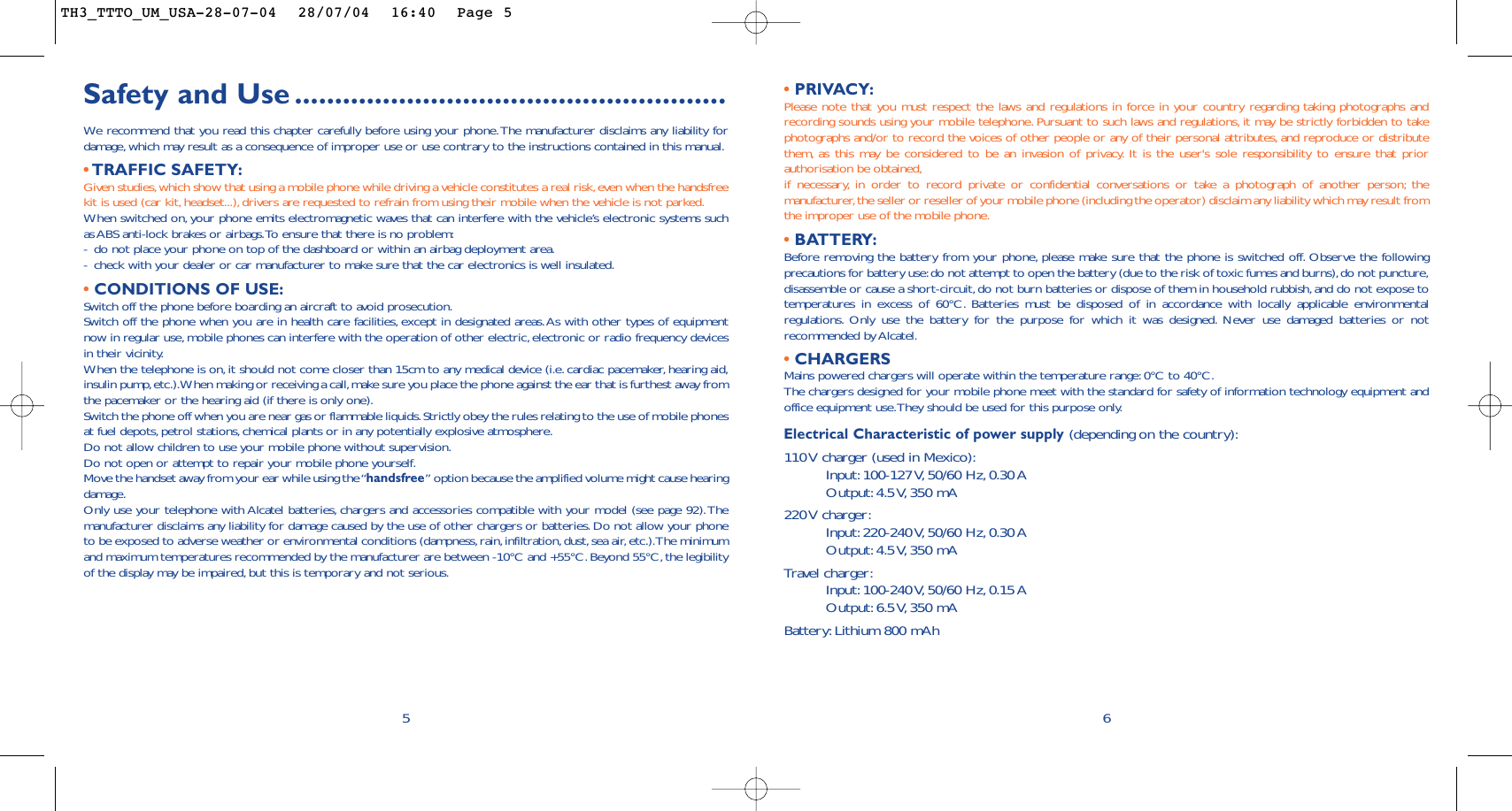 • PRIVACY:Please note that you must respect the laws and regulations in force in your country regarding taking photographs andrecording sounds using your mobile telephone. Pursuant to such laws and regulations, it may be strictly forbidden to takephotographs and/or to record the voices of other people or any of their personal attributes, and reproduce or distributethem, as this may be considered to be an invasion of privacy. It is the user&apos;s sole responsibility to ensure that priorauthorisation be obtained,if necessary, in order to record private or confidential conversations or take a photograph of another person; themanufacturer,the seller or reseller of your mobile phone (including the operator) disclaim any liability which may result fromthe improper use of the mobile phone.• BATTERY:Before removing the battery from your phone, please make sure that the phone is switched off. Observe the followingprecautions for battery use:do not attempt to open the battery (due to the risk of toxic fumes and burns),do not puncture,disassemble or cause a short-circuit,do not burn batteries or dispose of them in household rubbish, and do not expose totemperatures in excess of 60°C. Batteries must be disposed of in accordance with locally applicable environmentalregulations. Only use the battery for the purpose for which it was designed. Never use damaged batteries or notrecommended by Alcatel.•CHARGERSMains powered chargers will operate within the temperature range:0°C to 40°C.The chargers designed for your mobile phone meet with the standard for safety of information technology equipment andoffice equipment use.They should be used for this purpose only.Electrical Characteristic of power supply (depending on the country):110 V charger (used in Mexico):Input: 100-127 V, 50/60  Hz, 0.30 AOutput: 4.5 V, 350  mA220 V  charger:Input: 220-240 V, 50/60  Hz, 0.30 AOutput: 4.5 V, 350  mATravel charger:Input: 100-240 V, 50/60  Hz, 0.15 AOutput: 6.5 V, 350  mABattery: Lithium 800 mAh6Safety and Use ......................................................We  recommend that you read this chapter carefully before using your phone.The manufacturer disclaims any liability fordamage, which may result as a consequence of improper use or use contrary to the instructions contained in this manual.•TRAFFIC SAFETY:Given studies,which show that using a mobile phone while driving a vehicle constitutes a real risk,even when the handsfreekit is used (car kit, headset...),drivers are requested to refrain from using their mobile when the vehicle is not parked.When switched on, your phone emits electromagnetic waves that can interfere with the vehicle’s electronic systems suchas ABS anti-lock brakes or airbags.To ensure that there is no problem:-do not place your phone on top of the dashboard or within an airbag deployment area.-check with your dealer or car manufacturer to make sure that the car electronics is well insulated.•CONDITIONS OF USE:Switch off the phone before boarding an aircraft to avoid prosecution.Switch off the phone when you are in health care facilities, except in designated areas.As with other types of equipmentnow in regular use,mobile phones can interfere with the operation of other electric, electronic or radio frequency devicesin their vicinity.When the telephone is on, it should not come closer than 15cm to any medical device (i.e.cardiac pacemaker,hearing aid,insulin pump,etc.).When making or receiving a call,make sure you place the phone against the ear that is furthest away fromthe pacemaker or the hearing aid (if there is only one).Switch the phone off when you are near gas or flammable liquids.Strictly obey the rules relating to the use of mobile phonesat fuel depots, petrol stations,chemical plants or in any potentially explosive atmosphere.Do not allow children to use your mobile phone without supervision.Do not open or attempt to repair your mobile phone yourself.Move the handset away from your ear while using the “handsfree” option because the amplified volume might cause hearingdamage.Only use your telephone with Alcatel batteries, chargers and accessories compatible with your model (see page 92).Themanufacturer disclaims any liability for damage caused by the use of other chargers or batteries. Do not allow your phoneto be exposed to adverse weather or environmental conditions (dampness,rain,infiltration,dust, sea air,etc.).The minimumand maximum temperatures recommended by the manufacturer are between -10°C and +55°C. Beyond 55°C, the legibilityof the display may be impaired, but this is temporary and not serious.5TH3_TTTO_UM_USA-28-07-04  28/07/04  16:40  Page 5