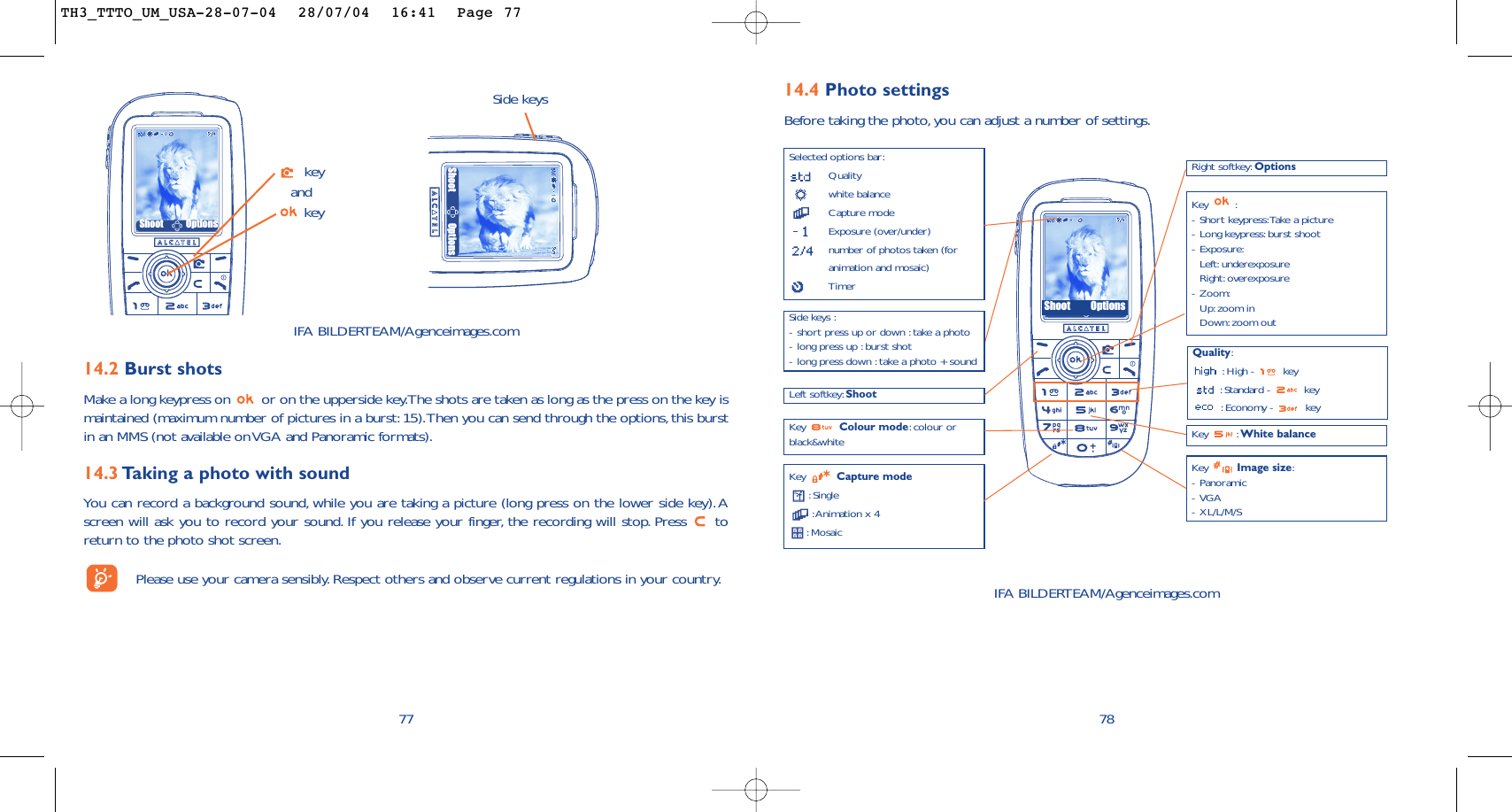 78IFA BILDERTEAM/Agenceimages.com14.4 Photo settingsBefore taking the photo, you can adjust a number of settings.Selected options bar:Qualitywhite balanceCapture modeExposure (over/under)number of photos taken (foranimation and mosaic)TimerLeft softkey: ShootQuality::High -  key:Standard -  key:Economy -  keyKey  Capture mode:Single:Animation x 4:Mosaic Key : White balanceRight softkey: OptionsKey :-Short keypress:Take a picture-Long keypress: burst shoot-Exposure:Left: underexposureRight: overexposure-Zoom:Up: zoom inDown:zoom outKey  Image size:-Panoramic-VGA-XL/L/M/SKey  Colour mode:colour orblack&amp;whiteSide keys :-short press up or down :take a photo-long press up :burst shot-long press down :take a photo + soundShoot Options14.2 Burst shots Make a long keypress on  or on the upperside key.The shots are taken as long as the press on the key ismaintained (maximum number of pictures in a burst: 15).Then you can send through the options,this burstin an MMS (not available on VGA and Panoramic formats).14.3 Taking a photo with soundYou can record a background sound, while you are taking a picture (long press on the lower side key).Ascreen will ask you to record your sound. If you release your finger, the recording will stop. Press  toreturn to the photo shot screen.Please use your camera sensibly. Respect others and observe current regulations in your country.77Shoot OptionsSide keyskeyandkeyShoot OptionsIFA BILDERTEAM/Agenceimages.comTH3_TTTO_UM_USA-28-07-04  28/07/04  16:41  Page 77