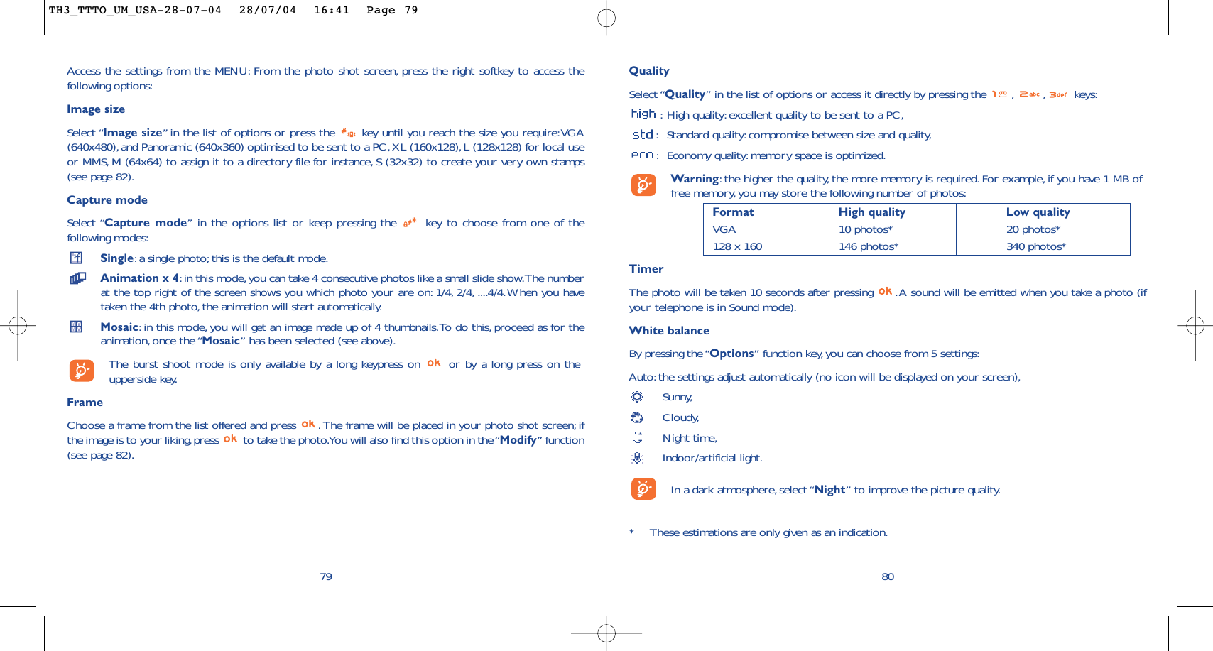 QualitySelect “Quality” in the list of options or access it directly by pressing the  , , keys::High quality: excellent quality to be sent to a PC,:Standard quality:compromise between size and quality,:Economy quality: memory space is optimized.Warning:the higher the quality, the more memory is required. For example, if you have 1 MB offree memory, you may store the following number of photos:Format High quality  Low quality VGA 10 photos* 20 photos*128 x 160 146 photos* 340 photos*TimerThe photo will be taken 10 seconds after pressing  .A sound will be emitted when you take a photo (ifyour telephone is in Sound mode).White balanceBy pressing the “Options” function key,you can choose from 5 settings:Auto: the settings adjust automatically (no icon will be displayed on your screen),Sunny,Cloudy,Night time,Indoor/artificial light.In a dark atmosphere, select “Night” to improve the picture quality.80*These estimations are only given as an indication.79Access the settings from the MENU: From the photo shot screen, press the right softkey to access thefollowing options:Image sizeSelect “Image size”in the list of options or press the  key until you reach the size you require:VGA(640x480),and Panoramic (640x360) optimised to be sent to a PC, XL (160x128), L (128x128) for local useor MMS, M (64x64) to assign it to a directory file for instance, S (32x32) to create your very own stamps(see page 82).Capture modeSelect “Capture mode” in the options list or keep pressing the  key to choose from one of thefollowing modes:Single:a single photo; this is the default mode.Animation x 4:in this mode, you can take 4 consecutive photos like a small slide show.The numberat the top right of the screen shows you which photo your are on: 1/4, 2/4, ....4/4.When you havetaken the 4th photo, the animation will start automatically.Mosaic:in this mode, you will get an image made up of 4 thumbnails.To do this, proceed as for theanimation, once the “Mosaic” has been selected (see above).The burst shoot mode is only available by a long keypress on  or by a long press on theupperside key.FrameChoose a frame from the list offered and press  . The frame will be placed in your photo shot screen; ifthe image is to your liking,press  to take the photo.You will also find this option in the “Modify” function(see page 82).TH3_TTTO_UM_USA-28-07-04  28/07/04  16:41  Page 79