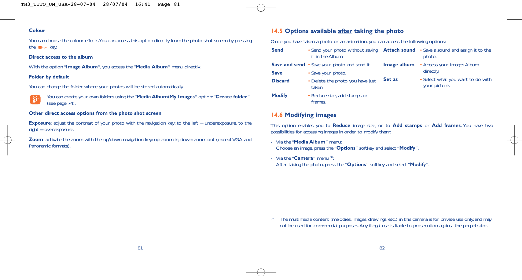14.6 Modifying imagesThis option enables you to Reduce image size, or to Add stamps or  Add frames.You have twopossibilities for accessing images in order to modify them:-Via the “Media Album” menu:Choose an image, press the “Options” softkey and select “Modify”.-Via the “Camera” menu (1):After taking the photo,press the “Options” softkey and select “Modify”.14.5 Options available after taking the photoOnce you have taken a photo or an animation,you can access the following options:82Send •Send your photo without savingit in the Album.Save and send  •Save your photo and send it.Save •Save your photo.Discard •Delete the photo you have justtaken.Modify •Reduce size, add stamps orframes.Attach sound •Save a sound and assign it to thephoto.Image album •Access your Images Albumdirectly.Set as •Select what you want to do withyour picture.(1) The multimedia content (melodies,images,drawings,etc.) in this camera is for private use only,and maynot be used for commercial purposes.Any illegal use is liable to prosecution against the perpetrator.ColourYou can choose the colour effects.You can access this option directly from the photo shot screen by pressingthe key.Direct access to the albumWith the option “Image Album”, you access the “Media Album” menu directly.Folder by default You can change the folder where your photos will be stored automatically.You can create your own folders using the “Media Album/My Images” option:“Create folder”(see page 74).Other direct access options from the photo shot screenExposure:adjust the contrast of your photo with the navigation key: to the left = underexposure, to theright = overexposure.Zoom:activate the zoom with the up/down navigation key: up: zoom in, down: zoom out (except VGA andPanoramic formats).81TH3_TTTO_UM_USA-28-07-04  28/07/04  16:41  Page 81