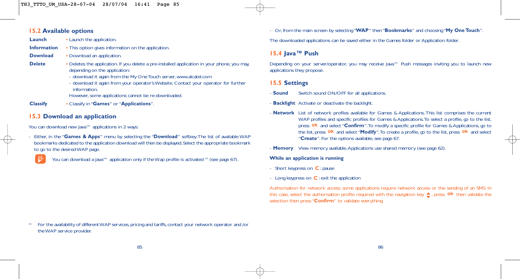 86-Or, from the main screen by selecting “WAP” then “Bookmarks” and choosing “My One Touch”.The downloaded applications can be saved either in the Games folder or Application folder.15.4 Java™ PushDepending on your server/operator, you may receive Java™ Push messages inviting you to launch newapplications they propose.15.5 Settings-Sound Switch sound ON/OFF for all applications.-Backlight Activate or deactivate the backlight.-Network List of network profiles available for Games &amp; Applications. This list comprises the currentWAP profiles and specific profiles for Games &amp; Applications.To select a profile, go to the list,press and select “Confirm”.To modify a specific profile for Games &amp; Applications, go tothe list, press  and select “Modify”.To create a profile, go to the list, press  and select“Create”.For the options available, see page 67.-Memory View memory available.Applications use shared memory (see page 62).While an application is running-Short keypress on  :pause-Long keypress on  :exit the applicationAuthorisation for network access: some applications require network access or the sending of an SMS. Inthis case, select the authorisation profile required with the navigation key  , press  then validate theselection then press “Confirm” to validate everything.85(1) For the availability of different WAP services,pricing and tariffs, contact your network operator and /orthe WAP service provider.15.2 Available optionsLaunch •Launch the application.Information •This option gives information on the application.Download •Download an application.Delete •Deletes the application.If you delete a pre-installed application in your phone, you may,depending on the application:-download it again from the My One Touch server, www.alcatel.com-download it again from your operator’s Website. Contact your operator for furtherinformation.However, some applications cannot be re-downloaded.Classify •Classify in “Games” or “Applications”.15.3 Download an applicationYou can download new Java™ applications in 2 ways:-Either, in the “Games &amp; Apps” menu by selecting the “Download” softkey.The list of available WAPbookmarks dedicated to the application download will then be displayed.Select the appropriate bookmarkto go to the desired WAP page.You can download a Java™ application only if the Wap profile is activated (1) (see page 67).TH3_TTTO_UM_USA-28-07-04  28/07/04  16:41  Page 85