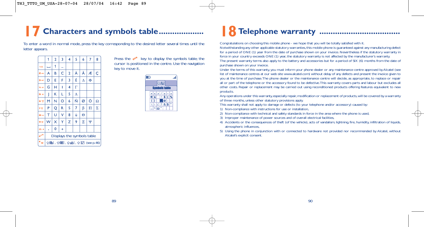 9018Telephone warranty ....................................Congratulations on choosing this mobile phone - we hope that you will be totally satisfied with it.Notwithstanding any other applicable statutory warranties,this mobile phone is guaranteed against any manufacturing defectfor a period of ONE (1) year from the date of purchase shown on your invoice. Nevertheless if the statutory warranty inforce in your country exceeds ONE (1) year,the statutory warranty is not affected by the manufacturer’s warranty.The present warranty terms also apply to the battery and accessories but for a period of SIX (6) months from the date ofpurchase shown on your invoice.Under the terms of this warranty, you must inform your phone dealer or any maintenance centre approved by Alcatel (seelist of maintenance centres at our web site www.alcatel.com) without delay of any defects and present the invoice given toyou at the time of purchase.The phone dealer or the maintenance centre will decide, as appropriate, to replace or repairall or part of the telephone or the accessory found to be defective.This warranty covers parts and labour but excludes allother costs. Repair or replacement may be carried out using reconditioned products offering features equivalent to newproducts.Any operations under this warranty,especially repair,modification or replacement of products,will be covered by a warrantyof three months,unless other statutory provisions apply.This warranty shall not apply to damage or defects (to your telephone and/or accessory) caused by:1) Non-compliance with instructions for use or installation,2) Non-compliance with technical and safety standards in force in the area where the phone is used,3) Improper maintenance of power sources and of overall electrical facilities,4) Accidents or the consequences of theft (of the vehicle), acts of vandalism, lightning, fire, humidity, infiltration of liquids,atmospheric influences,5) Using the phone in conjunction with or connected to hardware not provided nor recommended by Alcatel, withoutAlcatel’s explicit consent.17 Characters and symbols table....................To   enter a word in normal mode, press the key corresponding to the desired letter several times until theletter appears.89Press the  key to display the symbols table; thecursor is positioned in the centre. Use the navigationkey to move it.Displays the symbols table,,,(see p.46)Symbols tableTH3_TTTO_UM_USA-28-07-04  28/07/04  16:42  Page 89