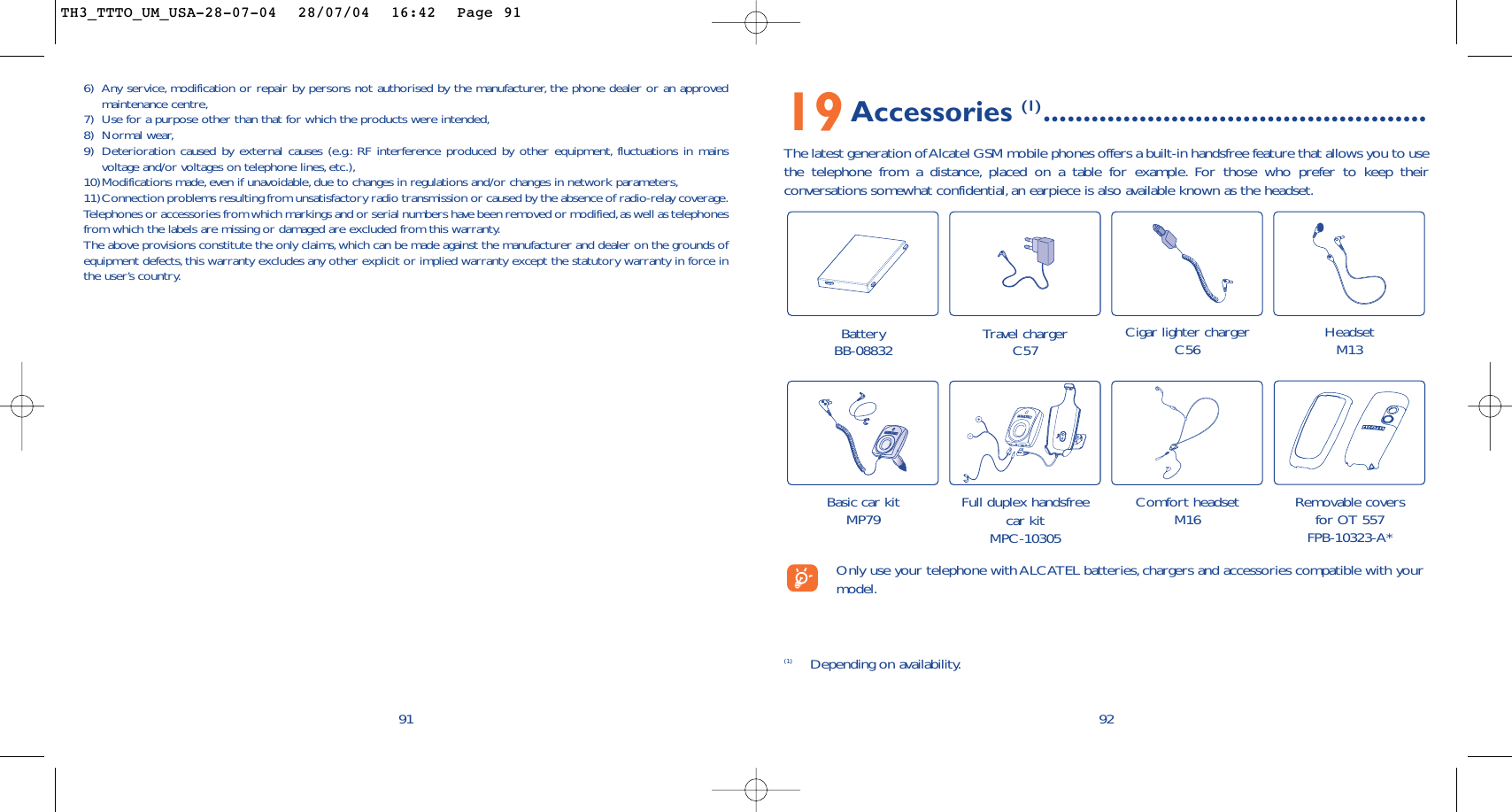 19Accessories (1) ................................................The latest generation of Alcatel GSM mobile phones offers a built-in handsfree feature that allows you to usethe telephone from a distance, placed on a table for example. For those who prefer to keep theirconversations somewhat confidential, an earpiece is also available known as the headset.92Battery BB-08832 Travel chargerC57 Cigar lighter chargerC56 HeadsetM13Basic car kitMP79 Full duplex handsfreecar kitMPC-10305(1) Depending on availability.Only use your telephone with ALCATEL batteries, chargers and accessories compatible with yourmodel.Comfort headsetM16 Removable coversfor OT 557FPB-10323-A*6) Any service, modification or repair by persons not authorised by the manufacturer, the phone dealer or an approvedmaintenance centre,7) Use for a purpose other than that for which the products were intended,8) Normal wear,9) Deterioration caused by external causes (e.g.: RF interference produced by other equipment, fluctuations in mainsvoltage and/or voltages on telephone lines, etc.),10)Modifications made, even if unavoidable, due to changes in regulations and/or changes in network parameters,11)Connection problems resulting from unsatisfactory radio transmission or caused by the absence of radio-relay coverage.Telephones or accessories from which markings and or serial numbers have been removed or modified,as well as telephonesfrom which the labels are missing or damaged are excluded from this warranty.The above provisions constitute the only claims,which can be made against the manufacturer and dealer on the grounds ofequipment defects,this warranty excludes any other explicit or implied warranty except the statutory warranty in force inthe user’s country.91TH3_TTTO_UM_USA-28-07-04  28/07/04  16:42  Page 91