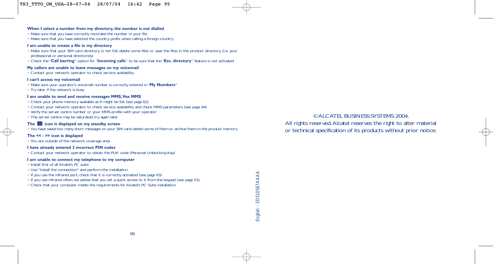 95When I select a number from my directory, the number is not dialled•Make sure that you have correctly recorded the number in your file•Make sure that you have selected the country prefix when calling a foreign countryI am unable to create a file in my directory•Make sure that your SIM card directory is not full; delete some files or save the files in the product directory (i.e. yourprofessional or personal directories)•Check the “Call barring” option for “Incoming calls” to be sure that the “Exc. directory” feature is not activatedMy callers are unable to leave messages on my voicemail•Contact your network operator to check service availabilityI can’t access my voicemail•Make sure your operator’s voicemail number is correctly entered in “My Numbers”•Try later if the network is busyI am unable to send and receive messages MMS,Vox MMS•Check your phone memory available as it might be full (see page 62)•Contact your network operator to check service availability and check MMS parameters (see page 44)•Verify the server centre number or your MMS profile with your operator•The server centre may be saturated; try again laterThe  icon is displayed on my standby screen•You have saved too many short messages on your SIM card;delete some of them or archive them in the product memoryThe &lt;&lt; - &gt;&gt; icon is displayed•You are outside of the network coverage areaI have already entered 3 incorrect PIN codes•Contact your network operator to obtain the PUK code (Personal Unblocking Key)I am unable to connect my telephone to my computer•Install first of all Alcatel’s PC suite•Use “Install the connection” and perform the installation•If you use the infrared port,check that it is correctly activated (see page 63)•If you use infrared often, we advise that you set a quick access to it from the keypad (see page 51).•Check that your computer meets the requirements for Alcatel’s PC Suite installationEnglish - 3DS10567AAAA© ALCATEL BUSINESS SYSTEMS 2004.All rights reserved.Alcatel reserves the right to alter material or technical specification of its products without prior notice.TH3_TTTO_UM_USA-28-07-04  28/07/04  16:42  Page 95
