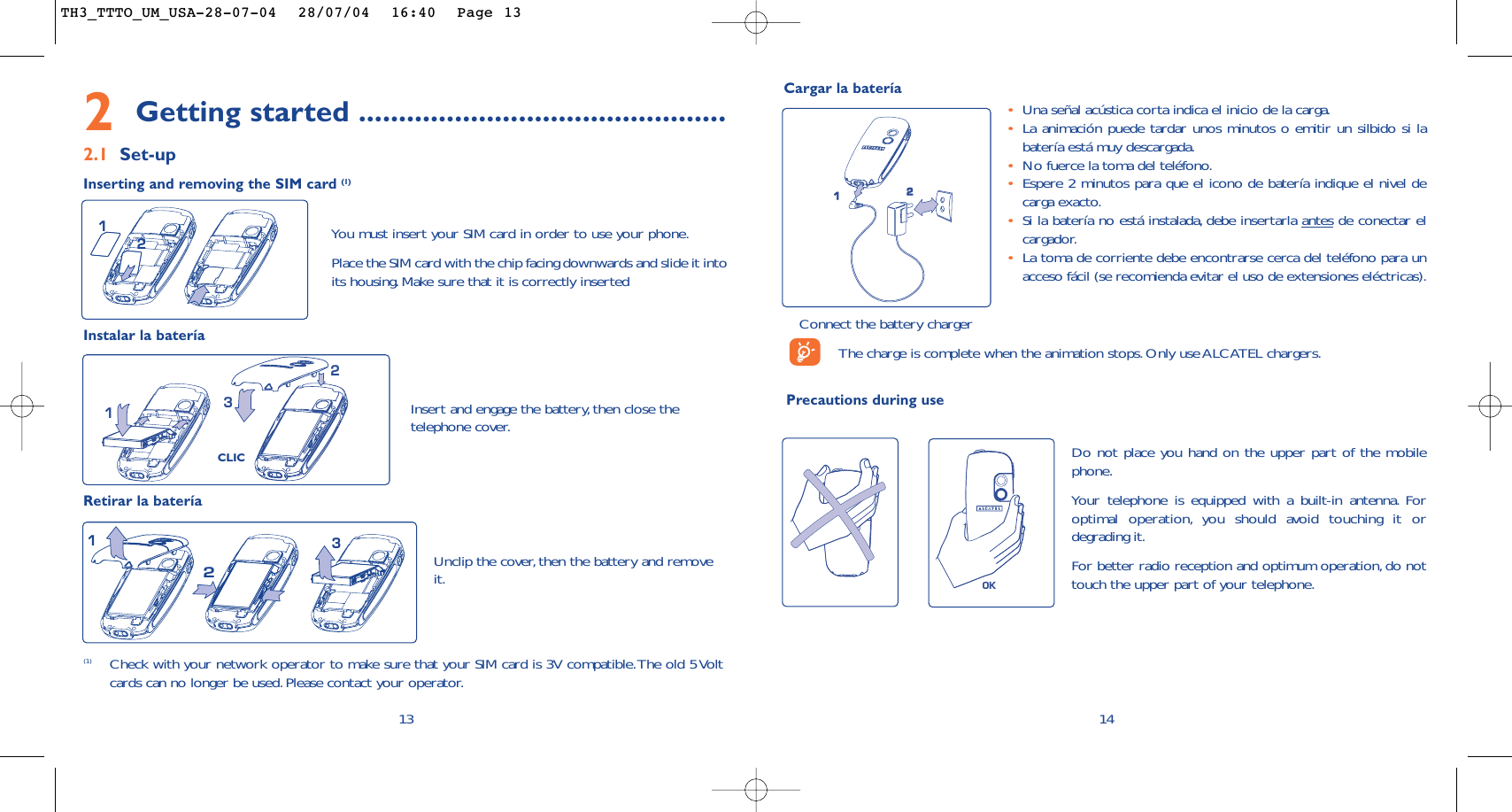 142Getting started ..............................................2.1 Set-upInserting and removing the SIM card (1)(1) Check with your network operator to make sure that your SIM card is 3V compatible.The old 5 Voltcards can no longer be used.Please contact your operator.231Unclip the cover, then the battery and removeit.Instalar la bateríaRetirar la bateríaCLIC321You must insert your SIM card in order to use your phone.Place the SIM card with the chip facing downwards and slide it intoits housing. Make sure that it is correctly inserted12Insert and engage the battery, then close thetelephone cover.13Cargar la bateríaConnect the battery chargerThe charge is complete when the animation stops. Only use ALCATEL chargers.Precautions during use•Una señal acústica corta indica el inicio de la carga.•La animación puede tardar unos minutos o emitir un silbido si labatería está muy descargada.•No fuerce la toma del teléfono.•Espere 2 minutos para que el icono de batería indique el nivel decarga exacto.•Si la batería no está instalada, debe insertarla antes de conectar elcargador.•La toma de corriente debe encontrarse cerca del teléfono para unacceso fácil (se recomienda evitar el uso de extensiones eléctricas).12OKDo not place you hand on the upper part of the mobilephone.Your telephone is equipped with a built-in antenna. Foroptimal operation, you should avoid touching it ordegrading it.For better radio reception and optimum operation, do nottouch the upper part of your telephone.TH3_TTTO_UM_USA-28-07-04  28/07/04  16:40  Page 13