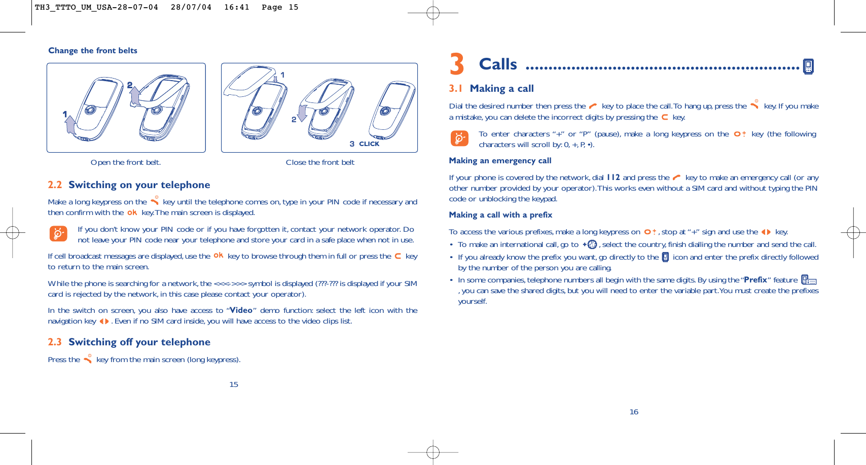 3Calls ............................................................3.1 Making a callDial the desired number then press the  key to place the call.To hang up,press the  key. If you makea mistake,you can delete the incorrect digits by pressing the  key.To   enter characters “+” or “P” (pause), make a long keypress on the  key (the followingcharacters will scroll by: 0, +, P, •).Making an emergency callIf your phone is covered by the network, dial 112 and press the  key to make an emergency call (or anyother number provided by your operator).This works even without a SIM card and without typing the PINcode or unblocking the keypad.Making a call with a prefixTo   access the various prefixes, make a long keypress on  , stop at “+” sign and use the  key.•To make an international call,go to  , select the country,finish dialling the number and send the call.•If you already know the prefix you want, go directly to the  icon and enter the prefix directly followedby the number of the person you are calling.•In some companies,telephone numbers all begin with the same digits.By using the “Prefix” feature ,you can save the shared digits, but you will need to enter the variable part.You must create the prefixesyourself.16Change the front beltsOpen the front belt.21Close the front belt312CLICK152.2 Switching on your telephoneMake a long keypress on the  key until the telephone comes on, type in your PIN code if necessary andthen confirm with the  key.The main screen is displayed.If you don’t know your PIN code or if you have forgotten it, contact your network operator. Donot leave your PIN code near your telephone and store your card in a safe place when not in use.If cell broadcast messages are displayed,use the  key to browse through them in full or press the  keyto return to the main screen.While the phone is searching for a network,the &lt;&lt;&lt;-&gt;&gt;&gt; symbol is displayed (???-??? is displayed if your SIMcard is rejected by the network,in this case please contact your operator).In the switch on screen, you also have access to “Video” demo function: select the left icon with thenavigation key  .Even if no SIM card inside,you will have access to the video clips list.2.3 Switching off your telephone Press the  key from the main screen (long keypress).TH3_TTTO_UM_USA-28-07-04  28/07/04  16:41  Page 15