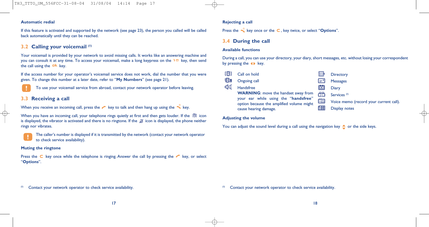 Rejecting a callPress the  key once or the  , key twice, or select “Options”.3.4 During the callAvailable functionsDuring a call, you can use your directory, your diary, short messages, etc. without losing your correspondentby pressing the  key.18(1) Contact your network operator to check service availability.Call on holdOngoing callHandsfreeWARNING: move the handset away fromyour ear while using the “handsfree”option because the amplified volume mightcause hearing damage.DirectoryMessages DiaryServices (1)Voice memo (record your current call).Display notes17Automatic redialIf this feature is activated and supported by the network (see page 23), the person you called will be calledback automatically until they can be reached.3.2 Calling your voicemail (1)Your voicemail is provided by your network to avoid missing calls. It works like an answering machine andyou can consult it at any time. To access your voicemail, make a long keypress on the  key, then sendthe call using the  key.If the access number for your operator’s voicemail service does not work, dial the number that you weregiven. To change this number at a later date, refer to “My Numbers” (see page 21).To use your voicemail service from abroad, contact your network operator before leaving.3.3 Receiving a callWhen you receive an incoming call, press the  key to talk and then hang up using the  key. When you have an incoming call, your telephone rings quietly at first and then gets louder. If the  iconis displayed, the vibrator is activated and there is no ringtone. If the  icon is displayed, the phone neitherrings nor vibrates.The caller’s number is displayed if it is transmitted by the network (contact your network operatorto check service availability).Muting the ringtonePress the  key once while the telephone is ringing. Answer the call by pressing the  key, or select“Options”. 17(1) Contact your network operator to check service availability.Adjusting the volumeYou can adjust the sound level during a call using the navigation key  or the side keys.TH3_TTTO_UM_556FCC-31-08-04  31/08/04  14:14  Page 17