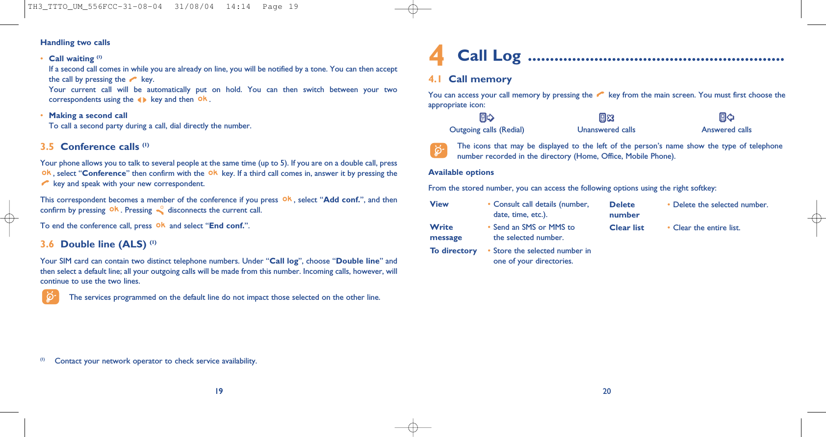 4Call Log ..........................................................4.1 Call memoryYou can access your call memory by pressing the  key from the main screen. You must first choose theappropriate icon:Outgoing calls (Redial) Unanswered calls Answered calls The icons that may be displayed to the left of the person’s name show the type of telephonenumber recorded in the directory (Home, Office, Mobile Phone).Available optionsFrom the stored number, you can access the following options using the right softkey:20View •Consult call details (number,date, time, etc.).Write  •Send an SMS or MMS to message the selected number.To directory •Store the selected number inone of your directories.Delete •Delete the selected number.numberClear list •Clear the entire list.19Handling two calls•Call waiting (1)If a second call comes in while you are already on line, you will be notified by a tone. You can then acceptthe call by pressing the  key. Your current call will be automatically put on hold. You can then switch between your twocorrespondents using the  key and then  .•Making a second callTo call a second party during a call, dial directly the number.3.5 Conference calls (1)Your phone allows you to talk to several people at the same time (up to 5). If you are on a double call, press, select “Conference” then confirm with the  key. If a third call comes in, answer it by pressing thekey and speak with your new correspondent.This correspondent becomes a member of the conference if you press  , select “Add conf.”, and thenconfirm by pressing  . Pressing  disconnects the current call.To end the conference call, press  and select “End conf.”. 3.6 Double line (ALS) (1)Your SIM card can contain two distinct telephone numbers. Under “Call log”, choose “Double line” andthen select a default line; all your outgoing calls will be made from this number. Incoming calls, however, willcontinue to use the two lines.The services programmed on the default line do not impact those selected on the other line.19(1) Contact your network operator to check service availability.TH3_TTTO_UM_556FCC-31-08-04  31/08/04  14:14  Page 19