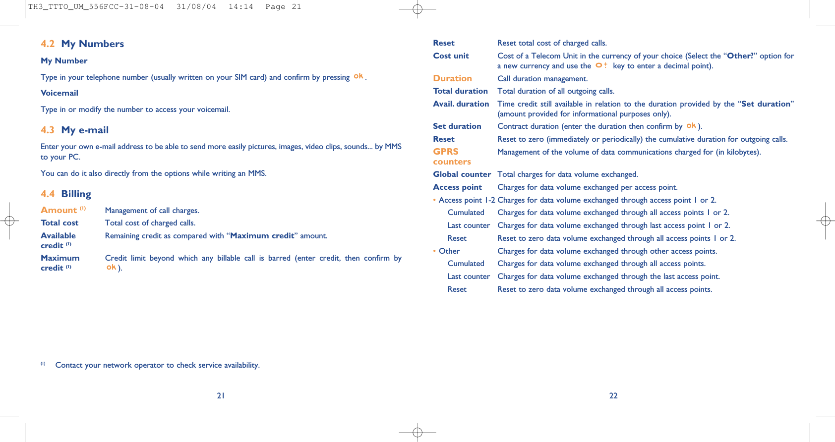 22Reset Reset total cost of charged calls.Cost unit Cost of a Telecom Unit in the currency of your choice (Select the “Other?” option fora new currency and use the  key to enter a decimal point).Duration Call duration management.Total duration Total duration of all outgoing calls.Avail. duration Time credit still available in relation to the duration provided by the “Set duration”(amount provided for informational purposes only).Set duration Contract duration (enter the duration then confirm by  ).Reset Reset to zero (immediately or periodically) the cumulative duration for outgoing calls.GPRS Management of the volume of data communications charged for (in kilobytes).countersGlobal counter Total charges for data volume exchanged.Access point Charges for data volume exchanged per access point.•Access point 1-2 Charges for data volume exchanged through access point 1 or 2.Cumulated Charges for data volume exchanged through all access points 1 or 2.Last counter Charges for data volume exchanged through last access point 1 or 2.Reset  Reset to zero data volume exchanged through all access points 1 or 2.•Other Charges for data volume exchanged through other access points.Cumulated Charges for data volume exchanged through all access points.Last counter Charges for data volume exchanged through the last access point.Reset  Reset to zero data volume exchanged through all access points.4.2 My NumbersMy NumberType in your telephone number (usually written on your SIM card) and confirm by pressing  .VoicemailType in or modify the number to access your voicemail. 4.3 My e-mail Enter your own e-mail address to be able to send more easily pictures, images, video clips, sounds... by MMSto your PC.You can do it also directly from the options while writing an MMS.4.4 BillingAmount (1) Management of call charges.Total cost Total cost of charged calls.Available  Remaining credit as compared with “Maximum credit” amount.credit (1)Maximum  Credit limit beyond which any billable call is barred (enter credit, then confirm by credit (1) ).21(1) Contact your network operator to check service availability.TH3_TTTO_UM_556FCC-31-08-04  31/08/04  14:14  Page 21