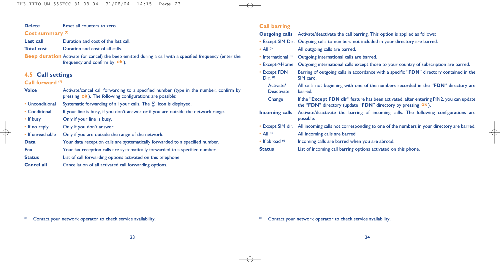 24Call barringOutgoing calls Activate/deactivate the call barring. This option is applied as follows:•Except SIM Dir. Outgoing calls to numbers not included in your directory are barred.•All (1) All outgoing calls are barred.•International (1) Outgoing international calls are barred.•Except-&gt;Home Outgoing international calls except those to your country of subscription are barred.•Except FDN Barring of outgoing calls in accordance with a specific “FDN” directory contained in the Dir. (1) SIM card.Activate/ All calls not beginning with one of the numbers recorded in the “FDN” directory are Deactivate barred.Change If the “Except FDN dir” feature has been activated, after entering PIN2, you can updatethe “FDN” directory (update “FDN” directory by pressing  ).Incoming calls Activate/deactivate the barring of incoming calls. The following configurations arepossible:•Except SIM dir. All incoming calls not corresponding to one of the numbers in your directory are barred.•All (1) All incoming calls are barred.•If abroad (1) Incoming calls are barred when you are abroad.Status List of incoming call barring options activated on this phone.(1) Contact your network operator to check service availability.Delete  Reset all counters to zero.Cost summary (1)Last call Duration and cost of the last call.Total cost Duration and cost of all calls.Beep duration Activate (or cancel) the beep emitted during a call with a specified frequency (enter thefrequency and confirm by  ).4.5 Call settingsCall forward (1)Voice Activate/cancel call forwarding to a specified number (type in the number, confirm bypressing  ). The following configurations are possible:•Unconditional Systematic forwarding of all your calls. The  icon is displayed.•Conditional If your line is busy, if you don’t answer or if you are outside the network range.•If busy Only if your line is busy.•If no reply Only if you don’t answer.•If unreachable Only if you are outside the range of the network.Data Your data reception calls are systematically forwarded to a specified number.Fax Your fax reception calls are systematically forwarded to a specified number.Status List of call forwarding options activated on this telephone.Cancel all Cancellation of all activated call forwarding options.23(1) Contact your network operator to check service availability.TH3_TTTO_UM_556FCC-31-08-04  31/08/04  14:15  Page 23