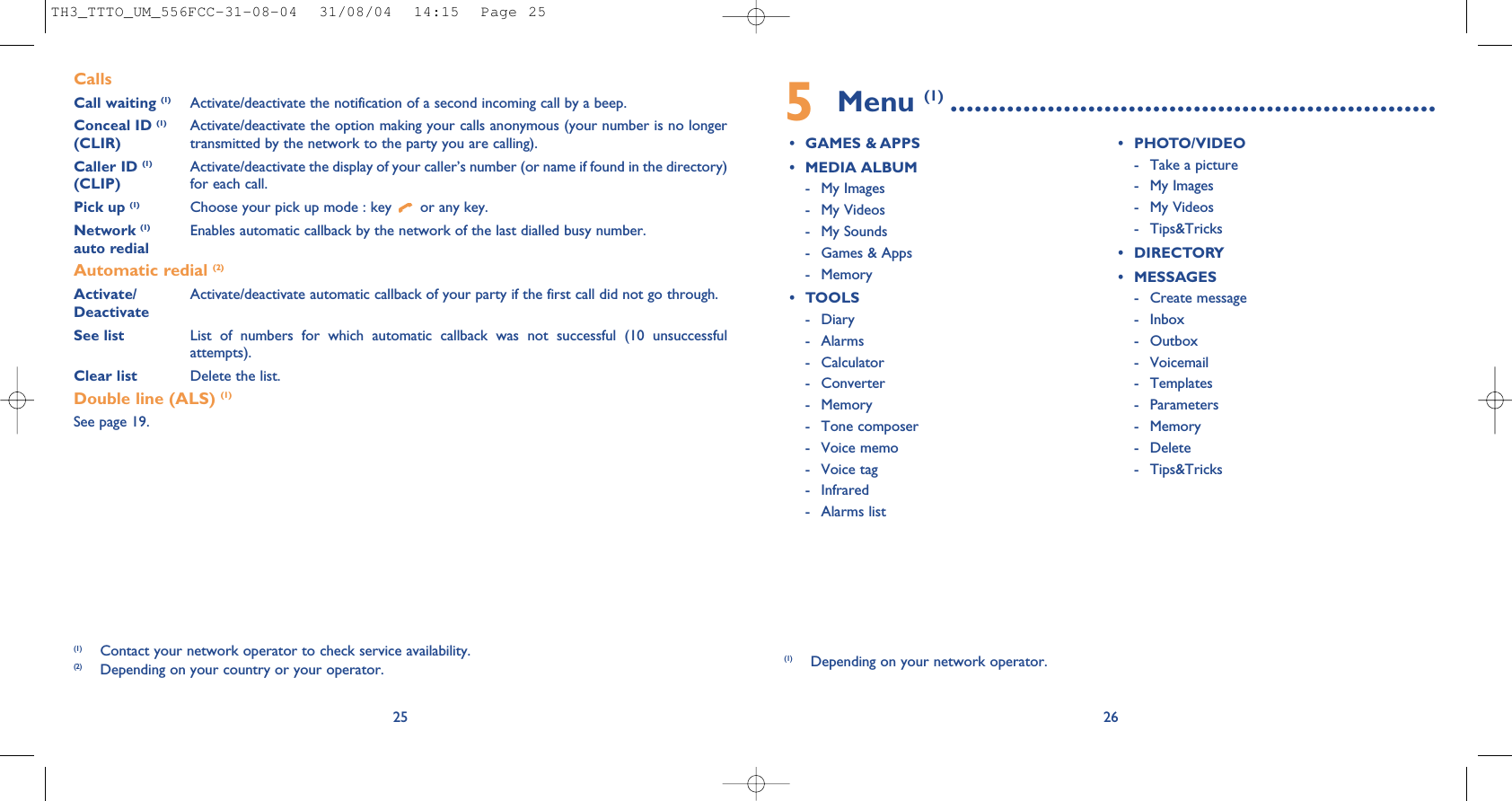 5Menu (1) ............................................................• GAMES &amp; APPS• MEDIA ALBUM- My Images- My Videos- My Sounds- Games &amp; Apps- Memory• TOOLS- Diary- Alarms- Calculator- Converter- Memory- Tone composer- Voice memo- Voice tag- Infrared- Alarms list• PHOTO/VIDEO- Take a picture- My Images- My Videos- Tips&amp;Tricks• DIRECTORY• MESSAGES- Create message- Inbox- Outbox- Voicemail- Templates- Parameters- Memory- Delete- Tips&amp;Tricks26(1) Depending on your network operator.CallsCall waiting (1) Activate/deactivate the notification of a second incoming call by a beep.Conceal ID (1) Activate/deactivate the option making your calls anonymous (your number is no longer (CLIR) transmitted by the network to the party you are calling).Caller ID (1) Activate/deactivate the display of your caller’s number (or name if found in the directory)  (CLIP) for each call.Pick up (1) Choose your pick up mode : key  or any key.Network (1) Enables automatic callback by the network of the last dialled busy number.auto redialAutomatic redial (2)Activate/ Activate/deactivate automatic callback of your party if the first call did not go through.DeactivateSee list List of numbers for which automatic callback was not successful (10 unsuccessfulattempts).Clear list Delete the list.Double line (ALS) (1)See page 19.25(1) Contact your network operator to check service availability.(2) Depending on your country or your operator.TH3_TTTO_UM_556FCC-31-08-04  31/08/04  14:15  Page 25