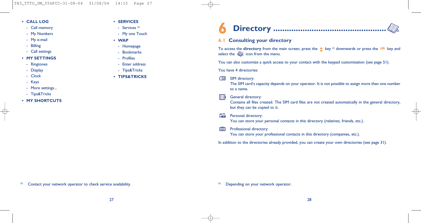 6Directory ..................................................6.1 Consulting your directoryTo access the directory from the main screen, press the  key (1) downwards or press the  key andselect the  icon from the menu. You can also customize a quick access to your contact with the keypad customisation (see page 51).You have 4 directories:SIM directory:The SIM card’s capacity depends on your operator. It is not possible to assign more than one numberto a name.General directory:Contains all files created. The SIM card files are not created automatically in the general directory,but they can be copied to it.Personal directory:You can store your personal contacts in this directory (relatives, friends, etc.).Professional directory:You can store your professional contacts in this directory (companies, etc.).In addition to the directories already provided, you can create your own directories (see page 31).28(1) Depending on your network operator.27(1) Contact your network operator to check service availability.• CALL LOG- Call memory - My Numbers- My e-mail- Billing- Call settings• MY SETTINGS- Ringtones- Display - Clock- Keys- More settings...- Tips&amp;Tricks• MY SHORTCUTS• SERVICES - Services (1)- My one Touch •WAP- Homepage- Bookmarks- Profiles- Enter address- Tips&amp;Tricks• TIPS&amp;TRICKSTH3_TTTO_UM_556FCC-31-08-04  31/08/04  14:15  Page 27