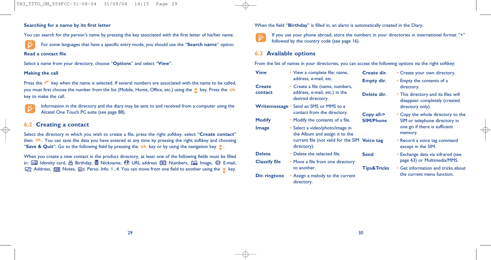 When the field “Birthday” is filled in, an alarm is automatically created in the Diary.If you use your phone abroad, store the numbers in your directories in international format “+”followed by the country code (see page 16).6.3 Available optionsFrom the list of names in your directories, you can access the following options via the right softkey:30View •View a complete file: name,address, e-mail, etc.Create  •Create a file (name, numbers, contact address, e-mail, etc.) in thedesired directory.Writemessage •Send an SMS or MMS to acontact from the directory.Modify •Modify the contents of a file.Image •Select a video/photo/image inthe Album and assign it to thecurrent file (not valid for the SIMdirectory).Delete •Delete the selected file.Classify file •Move a file from one directoryto another.Dir. ringtone  •Assign a melody to the currentdirectory.Create dir. •Create your own directory.Empty dir. •Empty the contents of adirectory.Delete dir. •This directory and its files willdisappear completely (createddirectory only).Copy all-&gt;  •Copy the whole directory to the SIM/Phone SIM or telephone directory inone go if there is sufficientmemory.Voice tag •Record a voice tag commandexcept in the SIM.Send •Exchange data via infrared (seepage 63) or Multimedia/MMS.Tips&amp;Tricks •Get information and tricks aboutthe current menu function.29Searching for a name by its first letterYou can search for the person’s name by pressing the key associated with the first letter of his/her name.For some languages that have a specific entry mode, you should use the “Search name” option.Read a contact fileSelect a name from your directory, choose “Options” and select “View”.Making the callPress the  key when the name is selected. If several numbers are associated with the name to be called,you must first choose the number from the list (Mobile, Home, Office, etc.) using the key. Press the key to make the call.Information in the directory and the diary may be sent to and received from a computer using theAlcatel One Touch PC suite (see page 88).6.2 Creating a contactSelect the directory in which you wish to create a file, press the right softkey, select “Create contact”then  . You can save the data you have entered at any time by pressing the right softkey and choosing“Save &amp; Quit”. Go to the following field by pressing the  key or by using the navigation key  .When you create a new contact in the product directory, at least one of the following fields must be filledin: Identity card, Birthday, Nickname, URL address Numbers, Image, E-mail,Address,  Notes,  Perso. Info. 1...4. You can move from one field to another using the  key.TH3_TTTO_UM_556FCC-31-08-04  31/08/04  14:15  Page 29