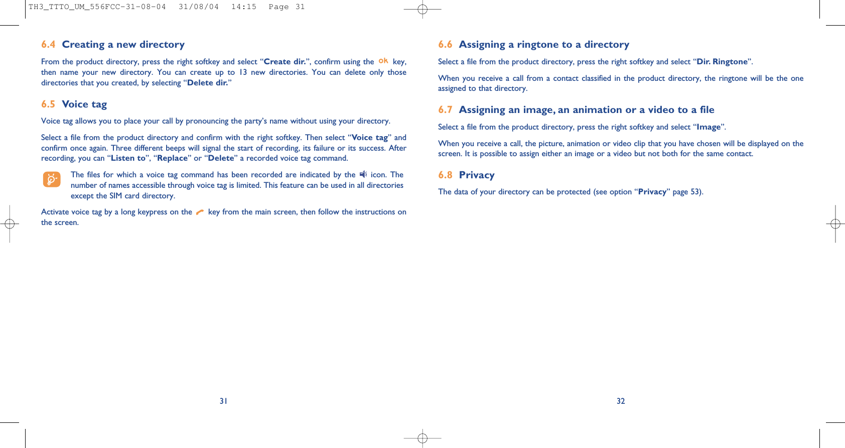 6.6 Assigning a ringtone to a directorySelect a file from the product directory, press the right softkey and select “Dir. Ringtone”.When you receive a call from a contact classified in the product directory, the ringtone will be the oneassigned to that directory.6.7 Assigning an image, an animation or a video to a fileSelect a file from the product directory, press the right softkey and select “Image”. When you receive a call, the picture, animation or video clip that you have chosen will be displayed on thescreen. It is possible to assign either an image or a video but not both for the same contact.6.8 PrivacyThe data of your directory can be protected (see option “Privacy” page 53). 326.4 Creating a new directoryFrom the product directory, press the right softkey and select “Create dir.”, confirm using the  key,then name your new directory. You can create up to 13 new directories. You can delete only thosedirectories that you created, by selecting “Delete dir.”6.5 Voice tagVoice tag allows you to place your call by pronouncing the party’s name without using your directory.Select a file from the product directory and confirm with the right softkey. Then select “Voice tag” andconfirm once again. Three different beeps will signal the start of recording, its failure or its success. Afterrecording, you can “Listen to”, “Replace” or “Delete” a recorded voice tag command.The files for which a voice tag command has been recorded are indicated by the  icon. Thenumber of names accessible through voice tag is limited. This feature can be used in all directoriesexcept the SIM card directory.Activate voice tag by a long keypress on the  key from the main screen, then follow the instructions onthe screen.31TH3_TTTO_UM_556FCC-31-08-04  31/08/04  14:15  Page 31