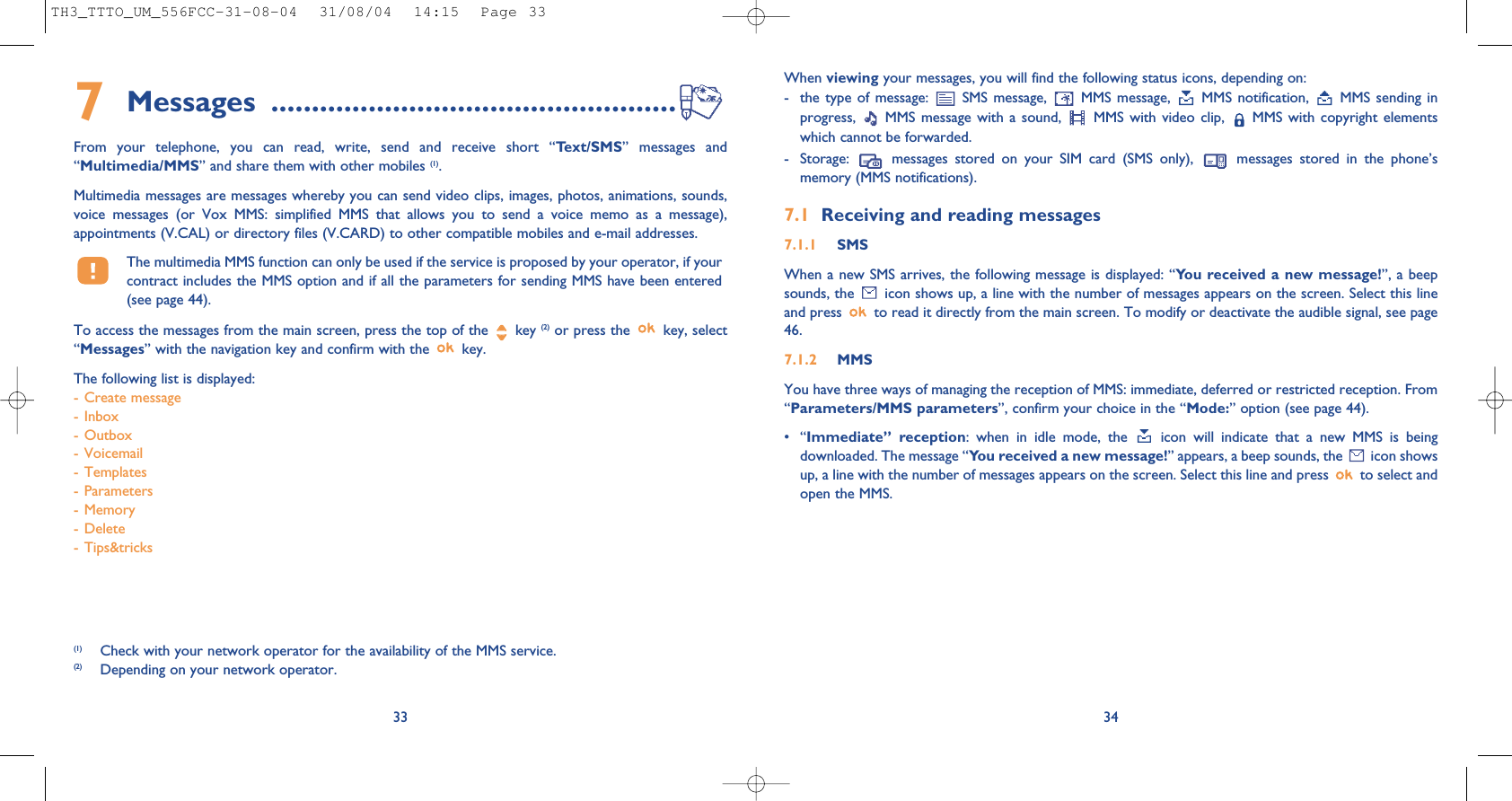 When viewing your messages, you will find the following status icons, depending on:- the type of message:  SMS message,  MMS message,  MMS notification,  MMS sending inprogress,  MMS message with a sound,  MMS with video clip,  MMS with copyright elementswhich cannot be forwarded.- Storage:  messages stored on your SIM card (SMS only),  messages stored in the phone’smemory (MMS notifications).7.1 Receiving and reading messages7.1.1 SMSWhen a new SMS arrives, the following message is displayed: “You received a new message!”, a beepsounds, the  icon shows up, a line with the number of messages appears on the screen. Select this lineand press  to read it directly from the main screen. To modify or deactivate the audible signal, see page46.7.1.2 MMSYou have three ways of managing the reception of MMS: immediate, deferred or restricted reception. From“Parameters/MMS parameters”, confirm your choice in the “Mode:” option (see page 44).•“Immediate” reception: when in idle mode, the  icon will indicate that a new MMS is beingdownloaded. The message “You received a new message!” appears, a beep sounds, the  icon showsup, a line with the number of messages appears on the screen. Select this line and press  to select andopen the MMS. 347Messages ..................................................From your telephone, you can read, write, send and receive short “Text/SMS” messages and“Multimedia/MMS” and share them with other mobiles (1). Multimedia messages are messages whereby you can send video clips, images, photos, animations, sounds,voice messages (or Vox MMS: simplified MMS that allows you to send a voice memo as a message),appointments (V.CAL) or directory files (V.CARD) to other compatible mobiles and e-mail addresses. The multimedia MMS function can only be used if the service is proposed by your operator, if yourcontract includes the MMS option and if all the parameters for sending MMS have been entered(see page 44).To access the messages from the main screen, press the top of the  key (2) or press the  key, select“Messages” with the navigation key and confirm with the  key. The following list is displayed:- Create message- Inbox- Outbox- Voicemail- Templates- Parameters- Memory- Delete- Tips&amp;tricks33(1) Check with your network operator for the availability of the MMS service.(2) Depending on your network operator.TH3_TTTO_UM_556FCC-31-08-04  31/08/04  14:15  Page 33