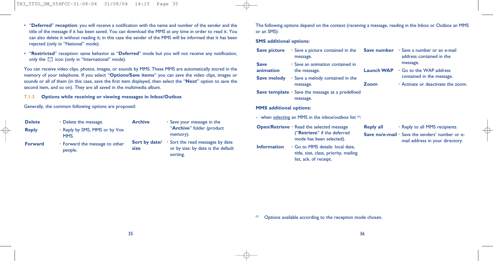 36The following options depend on the context (receiving a message, reading in the Inbox or Outbox an MMSor an SMS): SMS additional options:Save picture •Save a picture contained in themessage.Save  •Save an animation contained in animation the message.Save melody •Save a melody contained in themessage.Save template •Save the message as a predefinedmessage.Save number •Save a number or an e-mailaddress contained in themessage.Launch WAP •Go to the WAP addresscontained in the message. Zoom •Activate or deactivate the zoom.MMS additional options:- when selecting an MMS in the inbox/outbox list (1):Open/Retrieve •Read the selected message(“Retrieve” if the deferredmode has been selected). Information •Go to MMS details: local date,title, size, class, priority, mailinglist, ack. of receipt.Reply all  •Reply to all MMS recipients.Save no/e-mail •Save the senders’ number or e-mail address in your directory.(1) Options available according to the reception mode chosen.•“Deferred”reception: you will receive a notification with the name and number of the sender and thetitle of the message if it has been saved. You can download the MMS at any time in order to read it. Youcan also delete it without reading it; in this case the sender of the MMS will be informed that it has beenrejected (only in “National” mode).•“Restricted” reception: same behavior as “Deferred” mode but you will not receive any notification,only the  icon (only in “International” mode). You can receive video clips, photos, images, or sounds by MMS. These MMS are automatically stored in thememory of your telephone. If you select “Options/Save items” you can save the video clips, images orsounds or all of them (in this case, save the first item displayed, then select the “Next” option to save thesecond item, and so on). They are all saved in the multimedia album.7.1.3 Options while receiving or viewing messages in Inbox/Outbox Generally, the common following options are proposed:35Delete •Delete the message.Reply •Reply by SMS, MMS or by VoxMMS.Forward  •Forward the message to otherpeople.Archive •Save your message in the“Archive” folder (productmemory).Sort by date/ •Sort the read messages by date size or by size: by date is the defaultsorting.TH3_TTTO_UM_556FCC-31-08-04  31/08/04  14:15  Page 35