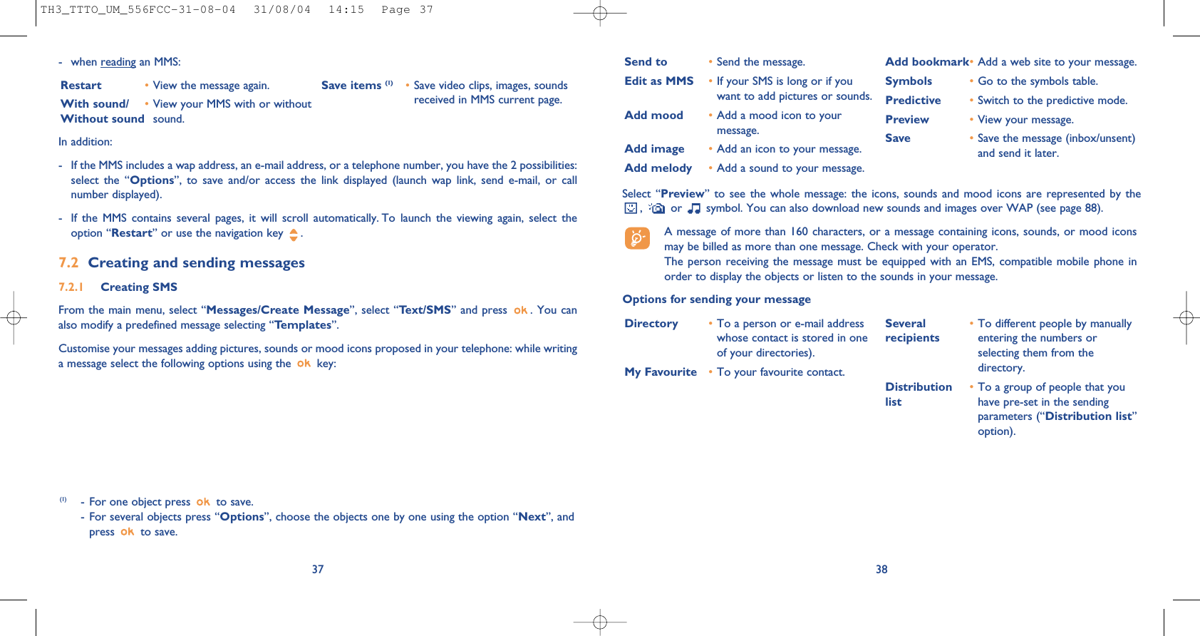 38Select “Preview” to see the whole message: the icons, sounds and mood icons are represented by the,  or  symbol. You can also download new sounds and images over WAP (see page 88).A message of more than 160 characters, or a message containing icons, sounds, or mood iconsmay be billed as more than one message. Check with your operator.The person receiving the message must be equipped with an EMS, compatible mobile phone inorder to display the objects or listen to the sounds in your message.Options for sending your messageSend to •Send the message.Edit as MMS •If your SMS is long or if youwant to add pictures or sounds.Add mood •Add a mood icon to yourmessage.Add image •Add an icon to your message.Add melody •Add a sound to your message.Add bookmark•Add a web site to your message.Symbols •Go to the symbols table.Predictive •Switch to the predictive mode.Preview •View your message.Save •Save the message (inbox/unsent)and send it later.Directory •To a person or e-mail addresswhose contact is stored in oneof your directories). My Favourite •To your favourite contact.Several  •To different people by manuallyrecipients entering the numbers orselecting them from thedirectory.Distribution •To a group of people that youlist have pre-set in the sendingparameters (“Distribution list”option).- when reading an MMS:Restart •View the message again.With sound/ •View your MMS with or withoutWithout sound  sound. Save items (1) •Save video clips, images, soundsreceived in MMS current page.37In addition: - If the MMS includes a wap address, an e-mail address, or a telephone number, you have the 2 possibilities:select the “Options”, to save and/or access the link displayed (launch wap link, send e-mail, or callnumber displayed). - If the MMS contains several pages, it will scroll automatically. To launch the viewing again, select theoption “Restart” or use the navigation key  .7.2 Creating and sending messages 7.2.1 Creating SMS From the main menu, select “Messages/Create Message”, select “Text/SMS” and press  . You canalso modify a predefined message selecting “Templates”.Customise your messages adding pictures, sounds or mood icons proposed in your telephone: while writinga message select the following options using the  key:(1) - For one object press  to save.- For several objects press “Options”, choose the objects one by one using the option “Next”, andpress to save.TH3_TTTO_UM_556FCC-31-08-04  31/08/04  14:15  Page 37