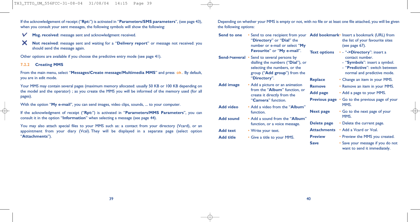 40Depending on whether your MMS is empty or not, with no file or at least one file attached, you will be giventhe following options: Send to one •Send to one recipient from your“Directory” or “Dial” thenumber or e-mail or select “MyFavourite” or “My e-mail”.Send-&gt;several •Send to several persons bydialling the numbers (“Dial”), orselecting the numbers, or thegroup (“Add group”) from the“Directory”.Add image •Add a picture or an animationfrom the “Album” function, orcreate it directly from the“Camera” function.Add video •Add a video from the “Album”function.Add sound •Add a sound from the “Album”function, or a voice message. Add text •Write your text.Add title •Give a title to your MMS.Add bookmark•Insert a bookmark (URL) fromthe list of your favourite sites(see page 67).Text options •-“-&gt;Directory”: insert acontact number.-“Symbols”: insert a symbol.-“Predictive”: switch betweennormal and predictive mode.Replace  •Change an item in your MMS.Remove  •Remove an item in your MMS.Add page •Add a page to your MMS.Previous page •Go to the previous page of yourMMS. Next page •Go to the next page of yourMMS.Delete page •Delete the current page.Attachments •Add a Vcard or Vcal.Preview •Preview the MMS you created. Save  •Save your message if you do notwant to send it immediately.If the acknowledgement of receipt (“Rpt:”) is activated in “Parameters/SMS parameters”, (see page 43),when you consult your sent messages, the following symbols will show the following:Msg. received: message sent and acknowledgment received.Not received: message sent and waiting for a “Delivery report” or message not received: youshould send the message again.Other options are available if you choose the predictive entry mode (see page 41).7.2.2 Creating MMS From the main menu, select “Messages/Create message/Multimedia MMS” and press  . By default,you are in edit mode.Your MMS may contain several pages (maximum memory allocated: usually 50 KB or 100 KB depending onthe model and the operator) ; as you create the MMS you will be informed of the memory used (for allpages). With the option “My e-mail”, you can send images, video clips, sounds, ... to your computer.If the acknowledgment of receipt (“Rpt:”) is activated in “Parameters/MMS Parameters”, you canconsult it in the option “Information” when selecting a message (see page 44).You may also attach special files to your MMS such as: a contact from your directory (Vcard), or anappointment from your diary (Vcal). They will be displayed in a separate page (select option“Attachments”).39TH3_TTTO_UM_556FCC-31-08-04  31/08/04  14:15  Page 39