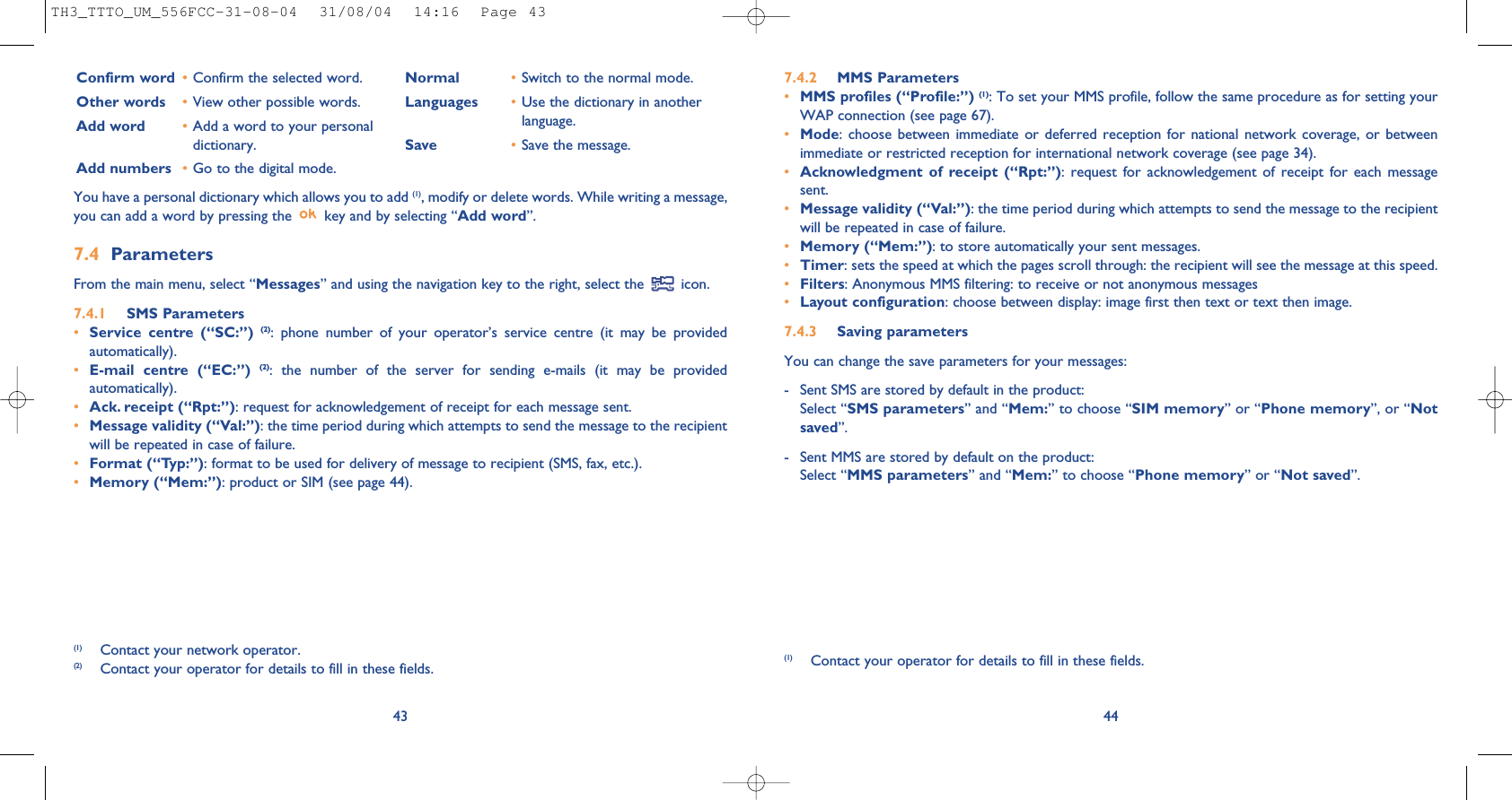 447.4.2 MMS Parameters•MMS profiles (“Profile:”) (1): To set your MMS profile, follow the same procedure as for setting yourWAP connection (see page 67).•Mode: choose between immediate or deferred reception for national network coverage, or betweenimmediate or restricted reception for international network coverage (see page 34).•Acknowledgment of receipt (“Rpt:”): request for acknowledgement of receipt for each messagesent.•Message validity (“Val:”): the time period during which attempts to send the message to the recipientwill be repeated in case of failure.•Memory (“Mem:”): to store automatically your sent messages.•Timer: sets the speed at which the pages scroll through: the recipient will see the message at this speed.•Filters: Anonymous MMS filtering: to receive or not anonymous messages•Layout configuration: choose between display: image first then text or text then image.7.4.3 Saving parameters You can change the save parameters for your messages: - Sent SMS are stored by default in the product:Select “SMS parameters” and “Mem:” to choose “SIM memory” or “Phone memory”, or “Notsaved”. - Sent MMS are stored by default on the product: Select “MMS parameters” and “Mem:” to choose “Phone memory” or “Not saved”.(1) Contact your operator for details to fill in these fields.43Confirm word •Confirm the selected word.Other words •View other possible words.Add word •Add a word to your personaldictionary.Add numbers •Go to the digital mode.Normal •Switch to the normal mode.Languages •Use the dictionary in anotherlanguage.Save •Save the message.(1) Contact your network operator.(2) Contact your operator for details to fill in these fields.You have a personal dictionary which allows you to add (1), modify or delete words. While writing a message,you can add a word by pressing the  key and by selecting “Add word”.7.4 Parameters From the main menu, select “Messages” and using the navigation key to the right, select the  icon.7.4.1 SMS Parameters•Service centre (“SC:”) (2): phone number of your operator’s service centre (it may be providedautomatically).•E-mail centre (“EC:”) (2): the number of the server for sending e-mails (it may be providedautomatically).•Ack. receipt (“Rpt:”): request for acknowledgement of receipt for each message sent.•Message validity (“Val:”): the time period during which attempts to send the message to the recipientwill be repeated in case of failure.•Format (“Typ:”): format to be used for delivery of message to recipient (SMS, fax, etc.).•Memory (“Mem:”): product or SIM (see page 44).TH3_TTTO_UM_556FCC-31-08-04  31/08/04  14:16  Page 43