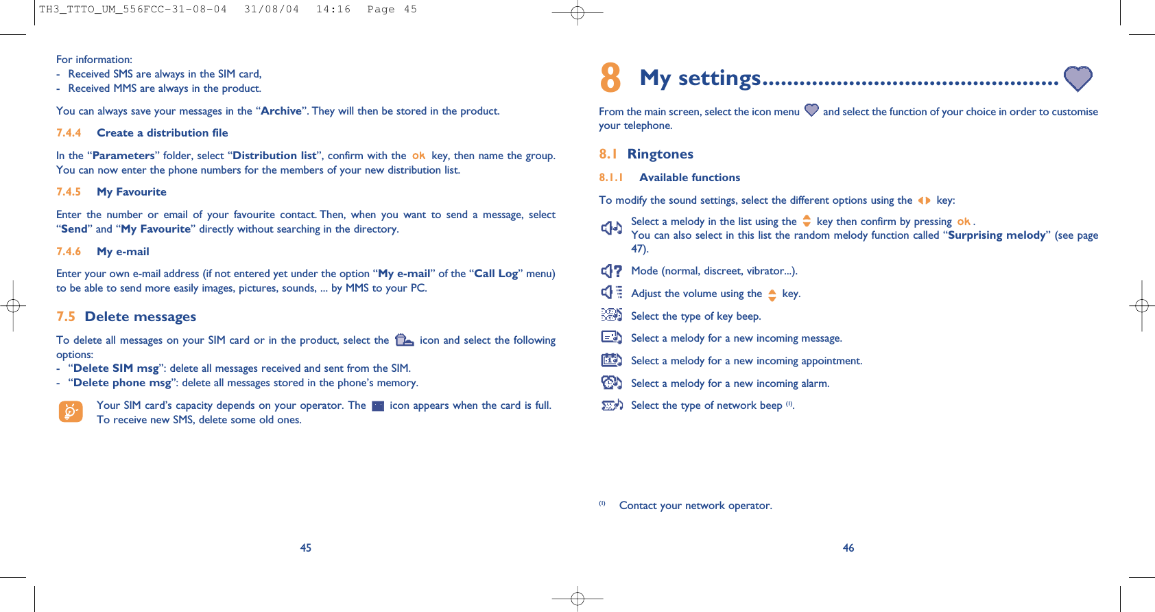468My settings................................................From the main screen, select the icon menu  and select the function of your choice in order to customiseyour telephone. 8.1 Ringtones8.1.1 Available functionsTo modify the sound settings, select the different options using the  key:Select a melody in the list using the  key then confirm by pressing  . You can also select in this list the random melody function called “Surprising melody” (see page47).Mode (normal, discreet, vibrator...).Adjust the volume using the  key.Select the type of key beep.Select a melody for a new incoming message. Select a melody for a new incoming appointment. Select a melody for a new incoming alarm. Select the type of network beep (1).(1) Contact your network operator.For information: - Received SMS are always in the SIM card,- Received MMS are always in the product.You can always save your messages in the “Archive”. They will then be stored in the product. 7.4.4 Create a distribution file In the “Parameters” folder, select “Distribution list”, confirm with the  key, then name the group.You can now enter the phone numbers for the members of your new distribution list.7.4.5 My FavouriteEnter the number or email of your favourite contact. Then, when you want to send a message, select“Send” and “My Favourite” directly without searching in the directory.7.4.6 My e-mailEnter your own e-mail address (if not entered yet under the option “My e-mail” of the “Call Log” menu)to be able to send more easily images, pictures, sounds, ... by MMS to your PC.7.5 Delete messagesTo delete all messages on your SIM card or in the product, select the  icon and select the followingoptions:-“Delete SIM msg”: delete all messages received and sent from the SIM.-“Delete phone msg”: delete all messages stored in the phone’s memory.Your SIM card’s capacity depends on your operator. The  icon appears when the card is full.To receive new SMS, delete some old ones.45TH3_TTTO_UM_556FCC-31-08-04  31/08/04  14:16  Page 45