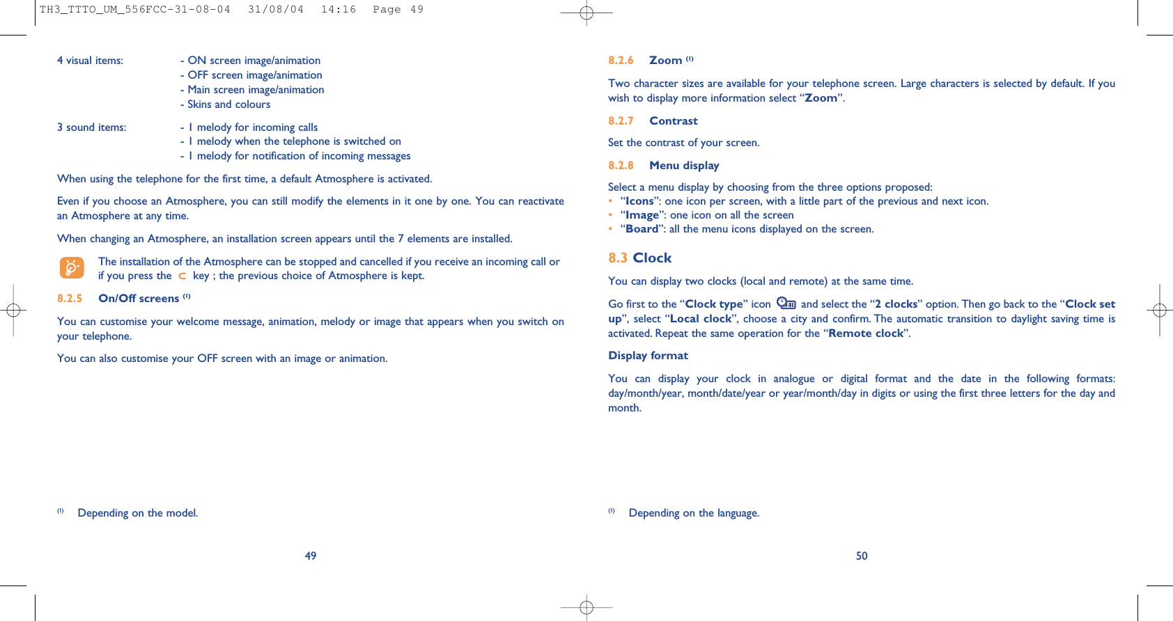 508.2.6 Zoom (1)Two character sizes are available for your telephone screen. Large characters is selected by default. If youwish to display more information select “Zoom”.8.2.7 ContrastSet the contrast of your screen.8.2.8 Menu displaySelect a menu display by choosing from the three options proposed:•“Icons”: one icon per screen, with a little part of the previous and next icon.•“Image”: one icon on all the screen•“Board”: all the menu icons displayed on the screen.8.3 ClockYou can display two clocks (local and remote) at the same time.Go first to the “Clock type” icon  and select the “2 clocks” option. Then go back to the “Clock setup”, select “Local clock”, choose a city and confirm. The automatic transition to daylight saving time isactivated. Repeat the same operation for the “Remote clock”.Display formatYou can display your clock in analogue or digital format and the date in the following formats:day/month/year, month/date/year or year/month/day in digits or using the first three letters for the day andmonth.(1) Depending on the language.4 visual items:  - ON screen image/animation- OFF screen image/animation- Main screen image/animation- Skins and colours3 sound items:  - 1 melody for incoming calls- 1 melody when the telephone is switched on- 1 melody for notification of incoming messages When using the telephone for the first time, a default Atmosphere is activated.Even if you choose an Atmosphere, you can still modify the elements in it one by one. You can reactivatean Atmosphere at any time. When changing an Atmosphere, an installation screen appears until the 7 elements are installed. The installation of the Atmosphere can be stopped and cancelled if you receive an incoming call orif you press the  key ; the previous choice of Atmosphere is kept. 8.2.5 On/Off screens (1)You can customise your welcome message, animation, melody or image that appears when you switch onyour telephone. You can also customise your OFF screen with an image or animation. 49(1) Depending on the model.TH3_TTTO_UM_556FCC-31-08-04  31/08/04  14:16  Page 49