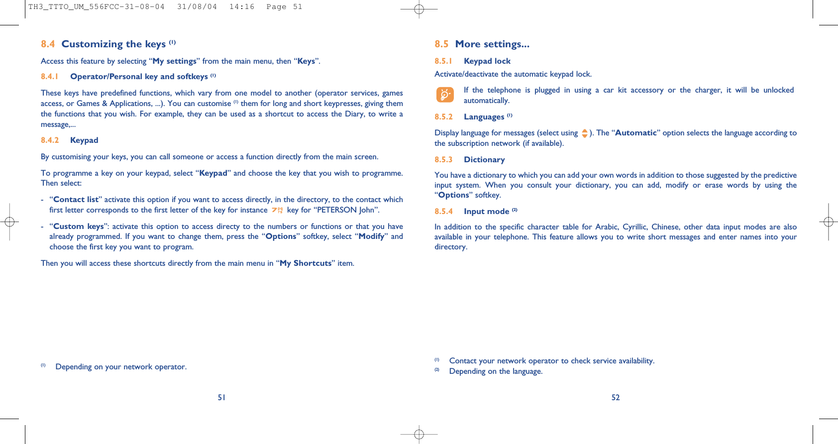 8.5 More settings...8.5.1 Keypad lockActivate/deactivate the automatic keypad lock.If the telephone is plugged in using a car kit accessory or the charger, it will be unlockedautomatically.8.5.2 Languages (1)Display language for messages (select using  ). The “Automatic” option selects the language according tothe subscription network (if available).8.5.3 DictionaryYou have a dictionary to which you can add your own words in addition to those suggested by the predictiveinput system. When you consult your dictionary, you can add, modify or erase words by using the“Options” softkey.8.5.4 Input mode (2)In addition to the specific character table for Arabic, Cyrillic, Chinese, other data input modes are alsoavailable in your telephone. This feature allows you to write short messages and enter names into yourdirectory.52(1) Contact your network operator to check service availability.(2) Depending on the language.518.4 Customizing the keys (1)Access this feature by selecting “My settings” from the main menu, then “Keys”.8.4.1 Operator/Personal key and softkeys (1)These keys have predefined functions, which vary from one model to another (operator services, gamesaccess, or Games &amp; Applications, ...). You can customise (1) them for long and short keypresses, giving themthe functions that you wish. For example, they can be used as a shortcut to access the Diary, to write amessage,...8.4.2 KeypadBy customising your keys, you can call someone or access a function directly from the main screen. To programme a key on your keypad, select “Keypad” and choose the key that you wish to programme.Then select:-“Contact list” activate this option if you want to access directly, in the directory, to the contact whichfirst letter corresponds to the first letter of the key for instance  key for “PETERSON John”.-“Custom keys”: activate this option to access directy to the numbers or functions or that you havealready programmed. If you want to change them, press the “Options” softkey, select “Modify” andchoose the first key you want to program.Then you will access these shortcuts directly from the main menu in “My Shortcuts” item.(1) Depending on your network operator.TH3_TTTO_UM_556FCC-31-08-04  31/08/04  14:16  Page 51